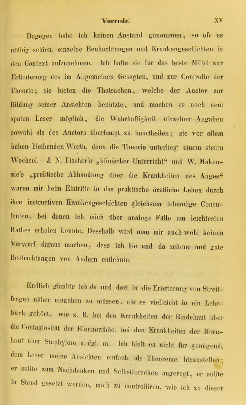 Dao-eo^en habe ich keinen Anstand o'onommen, so oft es nöthig schien, einzelne Beobachtungen und Krankengeschichten in den Context aufzunehmen. Ich halte sie für das beste Mittel zur Erläuterung des im Allgemeinen Gesagten, und zur Controlle der Theorie; sie bieten die Thatsachen, welche der Auetor zur Bildung seiner Ansichten benützte, und machen es noch dem späten Leser möglich, die Wahrhaftigkeit einzelner Angaben sowohl als des Auetors überhaupt zu beurtheilen; sie vor allem haben bleibenden Werth, denn die Theorie unterliegt einem steten Wechsel. J. N. Fischers „klinischer Unterricht^' und W. Maken- zie's „praktische Abhandlung über die Krankheiten des Auges waren mir beim Eintritte in das praktische ärztliche Leben durch ihre instructiven Krankengeschichten gleichsam lebendige Consu- lenten, bei denen ich mich über analoge Fälle am leichtesten Käthes erholen konnte. Desshalb wird man mir auch wohl keinen Vorwurf daraus machen, dass ich hie und da seltene und gute Beobachtungen von Andern entlehnte. Endlich glaubte ich da und dort in die Erörterung von Streit- frngen näher eingehen zu müssen, als es vielleicht in ein Lolir- buch gehört, wie z. B. bei den Krankheiten der Bindehaut über die Contagiosität der Blennorrhoe, bei den Krankheiten der Horn- haut über Staphylom u. dgl. m. Ich hielt es nicht für genügend, dem Leser meine Ansichten einfach als Theoreme hinzustellen; er sollte zum Nachdenken und Selbstforschen angeregt, er sollte in Stand gesetzt werden, mich zu controlliren, -wie ich zu dieser