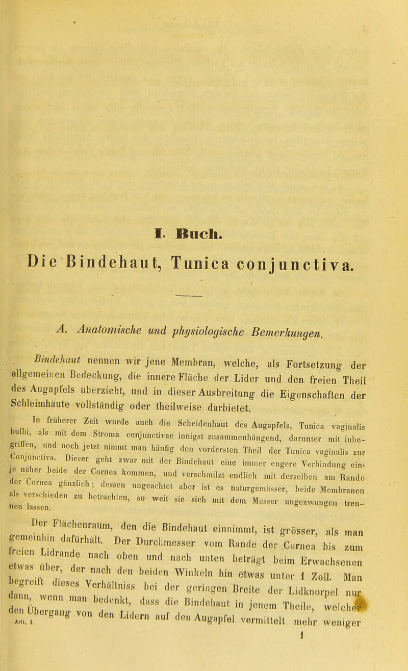 Die Bindehaut, Tunica conjunctiva. Anatomische und physiologische Bemerkungen. Bindehaut nennen wir jene Membran, welche, als Fortsetzung- der allgemeinen Bedeckung, die innere Fläche der Lider und den freien Theil des Augapfels überzieht, und in dieser Ausbreitung die Eigenschaften der Schleimhäute vollständig oder theilweise darbietet. In früherer Zeit wurde auch die Scheidenhaut des Augapfels, Tunica vaginalis Dulb,, als m,t dem Stroma conjunctivae innigst zusammenhängend, darunter mit inbe- gnflen, und noch jetzt nimmt man häufig den vordersten Theil der Tunica vaginalis ^ur Lonj„nct,vB. Dieser geht zwar mit der Bindehaut eine imu.er engere Verbindung ein, je naher be,de der Cornea kommen, und verschmilzt endlich mit derselben am Rande der Cornea gänzlich: dessen ungeachtet aber ist es naturgenuisser, beide Men.branen neniren   '''' -^-''g- '-n- Der Flächenraum, den die Bindehaut einnimmt, ist grösser, als man geme.nhm dafürhält. Der Durchmesser vom Rande der Cornea bis zum tw s '^'^^ Erwachsenen etwas Uber, der nach den beiden Winkeln hin etwas unter 1 Zoll. Man den üb j-- Theile, welchlk den Ubergang von den Lidern auf den Augapfel vermittelt mehr weniger 1