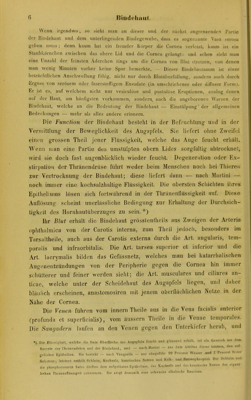 VVena irgendwo, so sieht mm an dieser und der nächst iingrenzendcn I'arlio der Bindehaut und dem unterliegenden Bindegewehe, dass es sogeir.iunte Vasa serosa geben niuss; denn kaum Iiat ein fremder Körper die Cornea verletzt, kaum ist ein Staubkörnchen zwischen das obere Lid und die Cornea gelangt: und schon sieht man eine Unzahl der feinsten Äderchen rings um die Cornea von Blut strotzen, von denen man wenig Minuten vorher keine Spur bemerkte. - Dieser Bindehanisaum ist einer beträchtlichen Anschwellung fiihig, nicht nur durch Blulüberfüllung, sondern auch durch Erguss von serösem oder fasersloffigem Exsudate (in umschriebener oder diffuser Formj. Er ist es, auf welchem nicht nur vesiculose und pustulöse Eruptionen, analog denen auf der Haut, am häufigsten vorkommen, sondern, auch die angeborenen Warzen der Bindehaut, welche an die Bedeutung der Bindehaut — Einsttilpung' der allgemeinen Bedeckungen — mehr als alles andere erinnern. Die Function der Bindehaut besteht in der Befeuchtung- und in der Vermittlung der Beweglichkeit des Augapfels. Sie liefert ohne Zweifi^l einen grossen Theil jener Flüssigkeit, welche das Auge feucht erhält. Wenn man eine Partie des umstülpten obern Lides sorgfältig abtrockne!, wird sie doch fast augenblicklich wieder feucht. Degeneration oder Ex- stirpation der Thränendrüse führt weder beim Menschen noch bei Thieren zur Vertrocknung der Bindehaut; diese liefert dann — nach Martini — noch immer eine kochsalzhaltige Flüssigkeit. Die obersten Schichten iiires Epitheliums lösen sich fortwährend in der Thränenflüssigkeit auf. Diese Auflösung scheint unerlässliche Bedingung zur Erhaltung der Durchsich- tigkeit des Hornhautüberzuges zu sein. *) Ihr Blut erhält die Bindehaut grösstentheils aus Zweigen der Arleria ophthalmica von der Carotis interna, zum Theil jedoch, besonders im Tarsaltheile, auch aus der Carotis externa durch die Art. angularis, tem- poralis und infraorbitalis. Die Art. tarsea superior et inferior und die Art. lacrymalis bilden das Gefässnetz, welches man bei katarrhalischen Augenentzündungen von der Peripherie gegen die Cornea hin immer schütterer und feiner werden sieht; die Art. musculares und ciliares an- ticae, welche unter der Scheidehaut des Augapfels liegen, und daher bläulich erscheinen, anastomosiren mit jenem oberflächlichen Netze in der Nähe der Cornea. Die Venen führen vom inncrn Theile ans in die Vena facialis anterior Cprofunda et superficialis), vom äussern Theile in die Venae temporales. Die Saugadern laufen an den Venen gegen den Unterkiefer herab, und •.), Die Plfi.-»i?koil, wolchc die froic Ohcrflnchc .l«5 Atlgopfol. rcucl.l und gli,i.«nd erhall, ein Gemisch ««« dem Secrelf der Thränendrflse un<l der Dindchnnl, und - nach Martini - ou» dem AUrilus dieser lelilem, den »uf- ßol„5lcn Epilbelien. Sic besieht - nach Vanquetin - nn, ohngeMhr 99 Procenl Wa.,er u«i 1 Trocenl fester Siihslnn?.; leUlere cnihiilt Sehlcini, Koch.ali, liausliKhe.i Natron n»d Kalh- «nd N»tron|.ho.phal Oer Schleim und die pho»ph..r.sanrcn S«l;.e dOrHen dem nnfKelüsten Kpilhrlmm. d.s Korh.ali un.l da.« UiiMis.he Xatron der eicenf liehen Thranenllüsaigeil iiiKommen. Sic leigl demnach eine «rh«»che alkalisehe Reaclion.