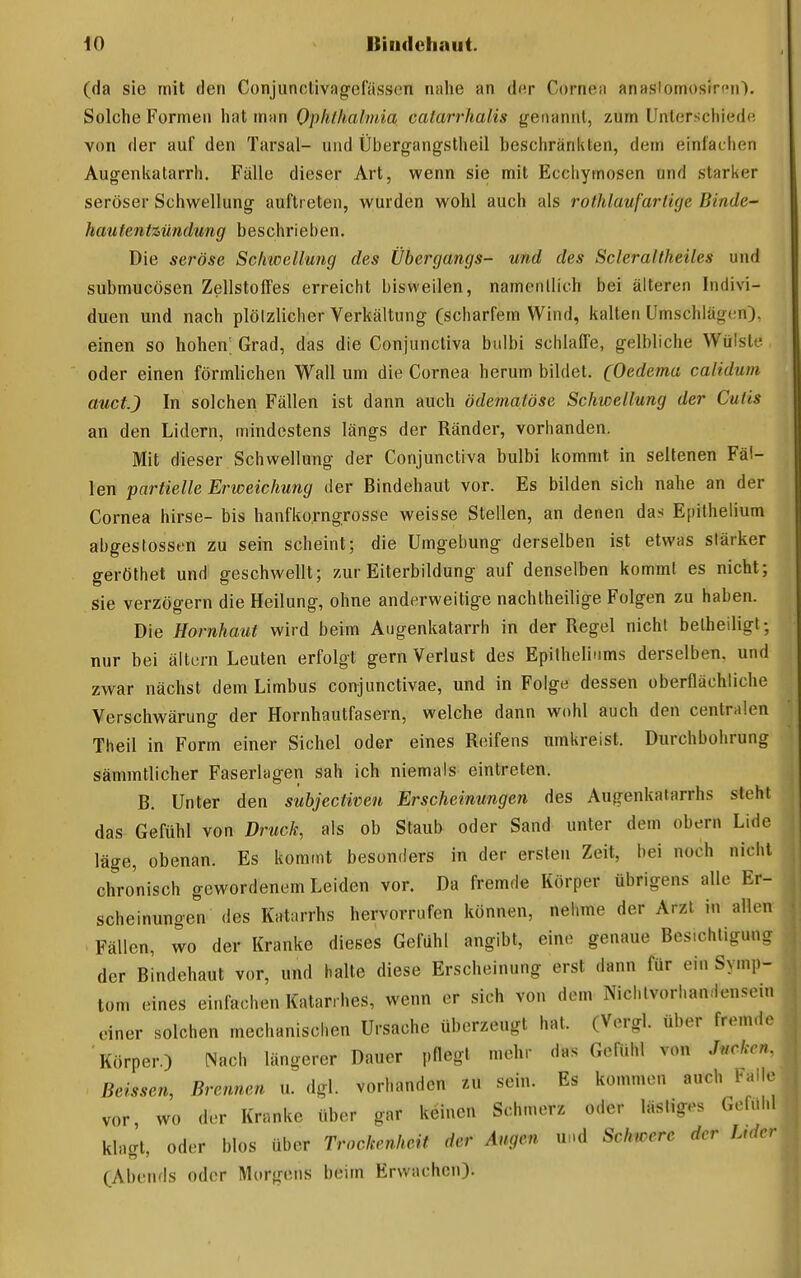 (da sie mit den Conjunclivagefässen nahe an dur Cornea anaslomosircii'). Solche Formen hat man Ophthalmia oalarrhalis genannt, zum Unterschiede von der auf den Tarsal- und Übergangstheil beschränkten, dem einfachen Augenlvatarrh. Fälle dieser Art, wenn sie mit Ecchymosen und stari<er seröser Schwellung auftreten, wurden wohl auch als rothlauf artige Binde- hau fentzündung beschrieben. Die seröse Schwellung des Übergangs- und des Scleraltheiles und submucösen Zellstoffes erreicht bisweilen, namentlich bei älteren Indivi- duen und nach plötzlicher Verkältung (scharfem Wind, kalten Umschlägen), einen so hohen; Grad, das die Conjuncliva biilbi schlaffe, gelbliche Wülste oder einen förmlichen Wall um die Cornea herum bildet. (Oedema calidum auctj In solchen Fällen ist dann auch ödematöse Schwellung der Cutis an den Lidern, mindestens längs der Ränder, vorhanden. Mit dieser Schwellung der Conjunctiva bulbi kommt in seltenen Fäl- len partielle Erweichung der Bindehaut vor. Es bilden sich nahe an der Cornea hirse- bis hanfko.rngrosse weisse Stellen, an denen das Epithelium abgestossen zu sein scheint; die Umgebung derselben ist etwas stärker geröthet und geschwellt; zur Eiterbildung auf denselben kommt es nicht; Sie verzögern die Heilung, ohne anderweitige nachtheilige Folgen zu haben. Die Hornhaut wird beim Augenkatarrh in der Regel nicht betheiligt; nur bei ältcrn Leuten erfolgt gern Verlust des Epifhelinms derselben, und zwar nächst dem Limbus conjunctivae, und in Folge dessen oberflächliche Verschwärung der Hornhautfasern, welche dann wohl auch den centrülen Theil in Form einer Sichel oder eines Reifens umkreist, Durchbohrung sämmtlicher Faserlagen sah ich niemals eintreten. B. Unter den subjectiveu Erscheinungen des Augenkatarrhs steht das Gefühl von Druck, als ob Staub oder Sand unter dem obern Lide läge, obenan. Es kommt besonders in der ersten Zeit, bei noch nicht chronisch gewordenem Leiden vor. Da fremde Körper übrigens alle Er- scheinungen des Katarrhs hervorrufen können, nehme der Arzt in allen Fällen, wo der Kranke dieses Gefühl angibt, eine genaue Besichtigung der Bindehaut vor, und halte diese Erscheinung erst dann für ein Symp- tom eines einfachen Katarrhes, wenn er sich von dem Nichtvorhandensein einer solchen mechanischen Ursache überzeugt hat. (Vergl. über fremd. Körper.) Nach längerer Dauer pflegt mehr das Gefühl von Jucken. Beissen, Brennen u. dgl. vorhanden zu sein. Es kommen auch balle vor, wo der Kranke über gar keinen Schmerz oder lästiges Gefühl klagt, oder blos über Trockenheit der Augen und Schwere der Luicr (Abends oder Morgens beim Erwachen).