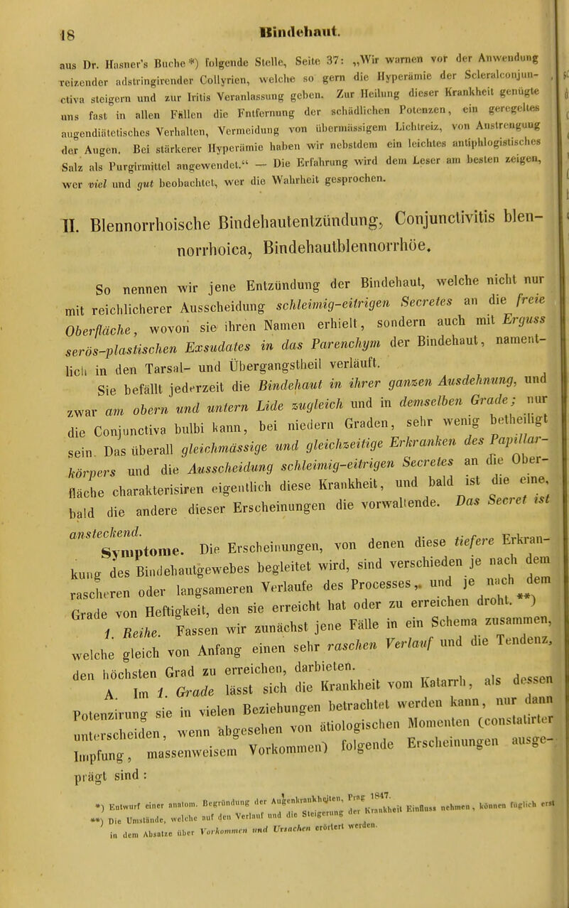 aus Dr. Hasner's Bucl.e *) Tolgende Stelle, Seile 37: „Wir warnen vor der Anwendung reizender adslringirender CoUyrien, welche so gern die Hyperämie der Scleralconjun- ctiva steigern und zur Iritis Veranlassung geben. Zur Heilung dieser Krankheit genügte uns fast in allen Fhllen die Fntfcrnung der schädlichen Potenzen, ein geregeiles auo-endiätelischcs Verhallen, Vermeidung von übermiissigen. Licl.lreiz, von Anstrengung der Augen. Bei stärkerer Hyperämie haben wir nebstdem ein leichtes anliphlog.st.sches Sak als Purgirmiuel angewendet. - Die Erfahrung wird dem Leser an. besten zeigen, wer viel und gut beobachtet, wer die Wahrheit gesprochen. II. Blennorrhoische Bindehautenlzündimg, Conjunctivitis blen- norrhoica, Bindehautblennorrhöe. So nennen wir jene Entzündung der Bindehaut, welche nicht nur mit reichlicherer Ausscheidung schleimig-eitrigen Secretes an die freie Oberfläche, wovon sie ihren Namen erhielt, sondern auch mü Erguss serös-plastischen Exsudates in das Parenchym der Bindehaut, nament- lich in den Tarsal- und Übergangstheil verläuft. Sie befällt jede-rzeit die Bindehaut in ihrer ganzen Ausdehnung, und .war am obern und untern Lide zugleich und in demselben Grade; nur die Conjunctiva bulbi kann, bei niedern Graden, sehr wenig bethetligt sein Das überall gleichmässige und gleichzeitige Erkranken des Pajnl ar- körpers und die Ausscheidung schleimig-eitrigen Secretes an die Ober- fläche charakterisiren eiget.tlich diese Krankheit, und bald ist die eine bald die andere dieser Erscheinungen die vorwaltende. Das Secret tst Cttonie. Die Erscheinungen, von denen diese tiefere Erkran- kung des Bindehautgewebes begleitet wird, sind verschieden je nach dem rascheren oder langsameren Verlaufe des Processes,. und nach dem Grade von Heftigkeit, den sie erreicht hat oder zu erreichen droht. ) i Reihe. Fass n wir zunächst jene Fälle in ein Schema zusammen, welche von Anfang einen sehr raschen Verlauf und die Tenden. den höchsten Grad zu erreichen, darbieten A Im 1 Grade lässt sich die Krankheit vom Katarrh, als du^sen Potentirung sie in vielen Beziehungen betrachtet werden kann, nur dann 'n rs beiden, wenn abgesehen von ätiologischen Momenten (constalirter Ä massenweisenf VorkommeiO folgende Erscheinungen ausge- prägt sind : K«.wurf einer ..... BeKründung -ier A..'genl.ra.««-.en ^-^^^^.^ ^.^^^^^ „eh™e„ , UO„„e„ Cg.ch ers. -) Die üm,lände, welche .„r den Verlanf nnd d,e Steigerung i„ den, Absätze über Vo, I.o Ursachen erörtert .-erden.