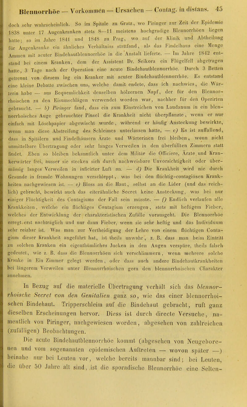 BI(Miiiorrh»ü — Vorkonimen — ürsnclieu — Coii<a<r. in disiaiis. 45 docli sehr wahrscheinlich. So im Spilale zu Gralz, wo Piriiiger zur Zeit der Epidemie 1838 uater 17 Augenkranlcen stets 8—11 meistens hochgradige Bicnnorrhöen liegen hatle; so im Jahre 1841 und 1848 zu Prag, wo aul' der Klinik und Ahllieilung lur Augonkranke ein ähnliches Vcrhiillniss stRllIand, nh das Findelhaus eine Menge Ammen mit acuter Bindehautblennorrhöe in die Anstalt lieferte. — Im Jahre 1842 ent- stand bei einem Kranken, dem der Assistent Dr. Seikora ein Fliigelfell abgetragen halte, 3 Tage nach der Operation eine acute Bindehautblennorrhöe. Durch 3 Betten gelrennt von diesem lag ein Kranker mit acuter Bindehautblennorrhöe, Es entstand eine kleine Debatte zwischen uns, welche damit endete, dass ich nachwies, die Wär- terin habe — aus Bequemlichkeit denselben hölzernen Napf, der für den Blennor- rhoischen zu den Eisumschlägen verwendet worden war, nachher für den Operirten gebrauciit. — b) Piringer fand, dass ein zum Einstreichen von Laudanum iu ein blen- norrhoisches Auge gebrauchter Pinsel die Krankheit nicht überpilanzte, wenn er nur einfach mit Löschpapier abgewischt wurde, während er häufig Ansteckung bewirkte, wenn man diese Abstreifung des Schleimes unterlassen hatte. — c) Es ist auffallend, dass in Spitälern und Findelhäusern Ärzte und Wärterinen frei bleiben, wenn nicht unmittelbare Übertragung oder sehr langes Verweilen in den überfüllten Zimmern statt findet. Eben so bleiben bekanntlich unter dem Militär die Otficiere, Ärzte, und Kran- kerwärter frei, ausser sie stecken sich durch nachweisbare Unvorsichtigkeit oder über- mässig langes Verweilen in inficirter Luft an. — dj Die Krankheit wird nie durch Gesunde in fremde Wohnungen verschleppt, was bei den flüchtig-contagiösen Krank- heiten nachgewiesen ist. — e) Bloss an die Haut, selbst an die Lider (und das reich- lich) gebracht, bewirkt auch das eiterähnliche Secret keine Ansteckung, was bei nur einiger Flüchtigkeit des Contagiums der Fall sein müsste. — fj Endlich verlaufen alle Kriinkkeiten, welche ein flüchtiges Conlagium erzeugen, stets mit heftigem Fieber, welches der Entwicklung der charakteristischen Zufälle vorausgeht. Die Blennorrhoe erregt,erst nachträglich und nur dann Fieber, wenn sie sehr heftig und das Individuum sehr reizbar ist. Was man zur Vertheidigung der Lehre von einem flüchtigen Conta- gium dieser Krankheit angeführt hat, ist iheils unwahr, z. B. dass man beim Eintritt zu solchen Kranken ein eigenthündiches Jucken in den Augen verspüre, iheils falsch gedeutet, wie z. B. dass die Blennorrhoen sich verschlimmern, wenn mehrere solche Kranke in Ein Zimmer gelegt werden, oder dass auch andere Bindehautkrankheiten bei längerem Verweilen unter ßlenuorrhoischen gern den blennorrhoischcn Charakter annehmen. In Bezug- auf die malerielle Übertragung verhält sich das hlennor- rhoische Secret von den Genitalien ganz so, wie das einer blennorrhoi- schcn Bindehaut. Tripperschleim auf die Bindehaut gebracht, ruft ganz dieselben Erscheinungen hervor. Diess ist durch directe Versuche, na- mentlich von Piringcr, nachgewiesen worden, abgesehen von zahlreichen (zufalligen) Beobachtungen. Die acute Bindehautblennorrhöe kommt (abgesehen von Neugebore- nen und vom sogenannten epidemischen Auftreten — wovon später —) beinahe nur bei Leuten vor, welche bereits mannbar sind; bei Leuten, die über 50 Jahre alt sind, ist die sporadische Blonnorrhöc eine Sellen-