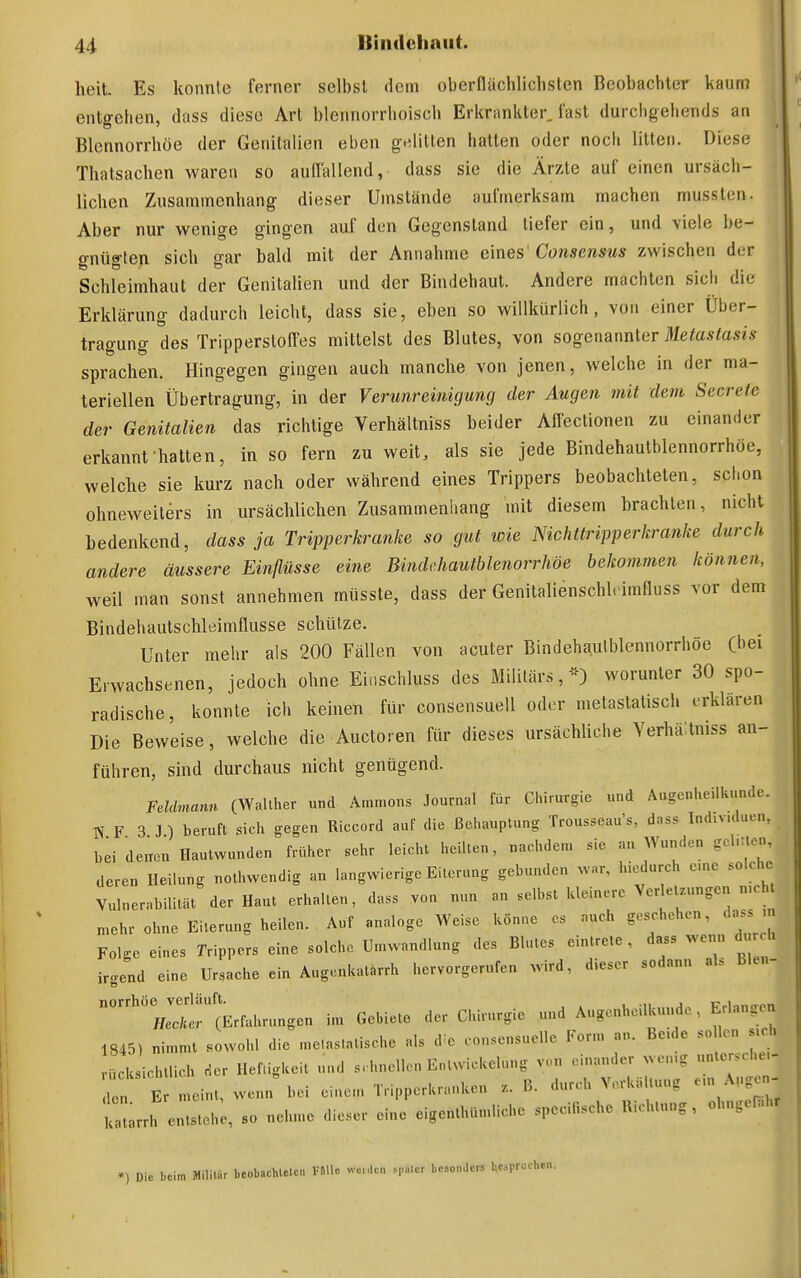 heit Es konnte ferner selbst dem oberflächlichsten Beobachter kaum entgehen, dass diese Art blennorrhoisch Erkrankter, last durchgehends an Blennorrhoe der Genitalien eben gelitten hatten oder noch litten. Diese Thatsachen warea so aullallend, dass sie die Ärzte auf einen ursäch- lichen Zusammenhang dieser Umstände aufmerksam machen mussten. Aber nur wenige gingen auf den Gegenstand tiefer ein, und viele be- gnügten sich gar bald mit der Annahme eines'Consensus zwischen der Schleimhaut der Genitalien und der Bindehaut. Andere machten sich die Erklärung dadurch leicht, dass sie, eben so willkürlich, von einer Über- tragung des Tripperstoffes mittelst des Blutes, von sogenannter Metastasis sprachen. Hingegen gingen auch manche von jenen, welche in der ma- teriellen Übertragung, in der Verunreinigung der Augen mit dem Secrele der Genitalien das richtige Yerhältniss beider APfectionen zu einander erkannt hatten, in so fern zu weit, als sie jede Bindehautblennorrhöe, welche sie kurz nach oder während eines Trippers beobachteten, schon ohneweiters in ursächlichen Zusammenhang mit diesem brachten, nicht bedenkend, dass ja Tripperkranke sa gut wie Nichttripperkranke durch andere äussere Einflüsse eine Bindchautblenorrhöe bekommen können, weil man sonst annehmen müsste, dass der Genitalienschlcimfluss vor dem Bindehautschleimflusse schütze. Unter mehr als 200 Fällen von acuter Bindeha,ulblennorrhöe C^ei Erwachsenen, jedoch ohne Einschluss des Militärs,*) worunter 30 spo- radische, konnte ich keinen für consensuell oder metaslalisch erklären Die Beweise, welche die Auetoren für dieses ursächliche Yerhäitniss an- führen, sind durchaus nicht genügend. Feldmann (Walttier und Ammons Journal für Ciürurgie und A«genl»eiltu.nde. W F 3 J ) beruft sicli gegen Riccord auf die Behauptung Trousseau's, dass Individuen, bei denen Hautwunden früher sehr leicht heilten, nachdem sie an ^Yunden gcl.Uen, deren Heilung nothwendig an langwierige Eiterung gebunden war, hicdurch e.ne solche Vulnerabilität der Haut erhalten, dass von nun au selbst kleinere Ver etzungen n.cht n.ehr ohne Eiterung heilen. Auf analoge Weise könne es auch geschehen, dass m Folge eines Trippers eine solche Umwandlung des Blutes eintrete , dass wenn durch irgend eine Ursache ein Augenkatarrh hervorgerufen wird, dieser sodann als Blen- CEr^hrnngen im Gebiete der Chirurgie und Augenheilkunde, Erlangen 1845) nimmt sowohl die n,e,nstatische als d^e consensuelle Form an. Be.de sollen s.ch rücksichtlich der Hef.igkeit und schnellen Entwickelung von einander wen-g un.er.che- „ E meint, wenn bei einem Tripperkranken B. durch Vcrkiil.uug em Angen latarrh entstehe, so nehme dieser eine eigenthümliehc specitische Richtung, obngefahr Die beim Mili.ar beobachlelen VMc we„len ^,...er besonJe« besprochen.