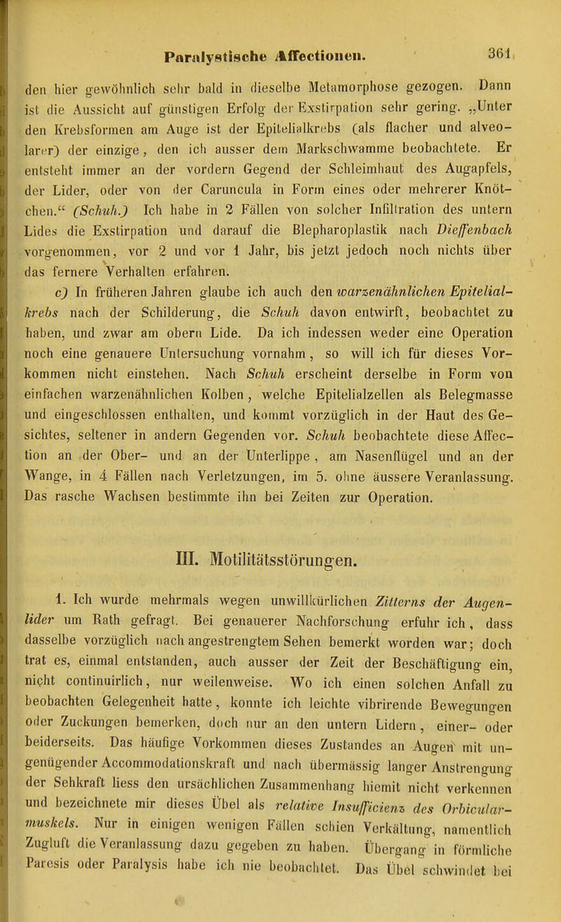 den hier sewölmlich sehr bald in dieselbe Metamorphose gezogen. Dann ist die Aussicht auf günstigen Erfolg der Exstirpation sehr gering. „Unter den Krebsformen am Auge ist der Epitelialkrebs (als flacher und alveo- larer) der einzige, den icli ausser dem Markschwamme beobachtete. Er entsteht immer an der vordem Gegend der Schleimhaut des Augapfels, der Lider, oder von der Caruncula in Form eines oder mehrerer Knöt- chen. (ScMih.) Ich habe in 2 Fällen von solcher Infillration des untern Lides die Exstirpation und darauf die ßlepharoplastik nach Dieffenbach vorgenommen, vor 2 und vor 1 Jahr, bis jetzt jedoch noch nichts über das fernere Verhalten erfahren. c) In früheren Jahren glaube ich auch den warzenähnlichen Epitelial- krebs nach der Schilderung, die Schuh davon entwirft, beobachtet zu haben, und zwar am obern Lide. Da ich indessen weder eine Operation noch eine genauere Untersuchung vornahm, so will ich für dieses Vor- kommen nicht einstehen. Nach Schuh erscheint derselbe in Form von einfachen warzenähnlichen Kolben, welche Epitelialzellen als Belegmasse und eingeschlossen enthalten, und kommt vorzüglich in der Haut des Ge- sichtes, seltener in andern Gegenden vor. Schuh beobachtete diese AfTec- tion an der Ober- und an der Unterlippe , am Nasenflügel und an der Wange, in 4 Fällen nach Verletzungen, im 5. ohne äussere Veranlassung. Das rasche Wachsen bestimmte ihn bei Zeiten zur Operation. III. Motilitätsstörung-en. 1. Ich wurde mehrmals wegen unwillkürlichen Zitierns der Augen- lider um Rath gefragt. Bei genauerer Nachforschung erfuhr ich, dass dasselbe vorzüglich nach angestrengtem Sehen bemerkt worden war; doch trat es, einmal entstanden, auch ausser der Zeit der Beschäftiffuno- ein nipht continuirlich, nur weilenweise. Wo ich einen solchen Anfall zu beobachten Gelegenheit hatte, konnte ich leichte vibrirende Beweguncren oder Zuckungen bemerken, doch nur an den untern Lidern, einer- oder beiderseits. Das häufige Vorkommen dieses Zustandes an Augen^ mit un- genügender Accommodationskraft und nach übermässig langer Anstrengung der Sehkraft Hess den ursächlichen Zusammenhang hiemit nicht verkennen und bezeichnete mir dieses Übel als relative Insußcienz des Orbicular- muskels. Nur in einigen wenigen Fällen schien Verkältung, namentlich Zugluft die Veranlassung dazu gegeben zu haben. Übergang in förmliche Parcsis oder Paralysis habe ich nie beobachtet. Das Überschwindet hei