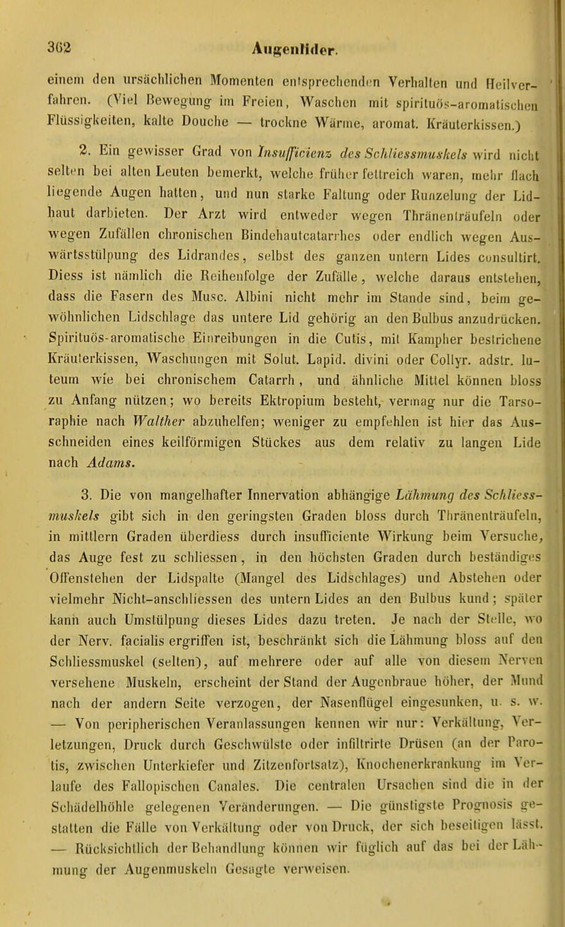 einem den ursächlichen Momenten eiitsprechend.m Verhallen und Heilver- fahren, (Viel Bewegung- im Freien, Waschen mit spirituös-aromatischen Flüssigkeiten, kalte Douche — trockne Wärme, aromat. Kräulerkissen.) 2. Ein gewisser Grad von Insußciem des Schliessmuskels wird niclit selten bei alten Leuten bemerkt, welche früher fettreich waren, mehr flach liegende Augen hatten, und nun starke Faltung oder Runzelung der Lid- haut darbieten. Der Arzt wird entweder wegen Thräneniräufela oder wegen Zufällen chronischen Bindehautcatarihes oder endlich wegen Aus- wärtssttilpung des Lidrandes, selbst des ganzen untern Lides cunsultirt. Diess ist nämlich die Reihenfolge der Zufälle , welche daraus entstehen, dass die Fasern des Muse. Albini nicht mehr im Stande sind, beim ge- wöhnlichen Lidschlage das untere Lid gehörig an den Bulbus anzudrücken. Spirituös-aromatische Einreibungen in die Cutis, mit Kampher bestrichene Kräuterkissen, Waschungen mit Solut. Lapid. divini oder CoUyr. adstr. lu- teum wie bei chronischem Catarrh, und ähnliche Mittel können bloss zu Anfang nützen; wo bereits Ektropium besteht, vei-mag nur die Tarso- raphie nach Walther ab/Aihelfen; weniger zu empfehlen ist hier das Aus- schneiden eines keilförmigen Stückes aus dem relativ zu langen Lide nach Adams. 3. Die von mangelhafter Innervation abhängige LäJwiung des Schliess- muskels gibt sich in den geringsten Graden bloss durch Thränenträufeln, in mittlem Graden überdiess durch insufficienle Wirkung beim Versuche, das Auge fest zu schliessen, in den höchsten Graden durch beständiges Offenstehen der Lidspalte (Mangel des Lidschlages) und Abstehen oder vielmehr Nicht-anschliessen des untern Lides an den Bulbus kund; später kann auch Umstülpung dieses Lides dazu treten. Je nach der Stelle, wo der Nerv, facialis ergriffen ist, beschränkt sich die Lähmung bloss auf den Schliessmuskel (selten), auf mehrere oder auf alle von diesem Nerven versehene Muskeln, erscheint der Stand der Augenbraue höher, der Mund nach der andern Seite verzogen, der Nasenflügel eingesunken, u. s. w. — Von peripherischen Veranlassungen kennen wir nur: Verkältung, Ver- letzungen, Druck durch Geschwülste oder infiltrirte Drüsen (an der Paro- tis, zwischen Unterkiefer und Zitzenfortsatz), Knochenerkrankung im Ver- laufe des Fallopischen Canales. Die centralen Ursachen sind die in der Schädelhöhle gelegenen Veränderungen. — Die günstigste Prognosis ge- statten die Fälle von Verkältung oder von Druck, der sich beseitigen lässl. — Rücksichtlich der Behandlung können wir füglich auf das bei der Läh - mung der Augenmuskeln Gesagte verweisen.
