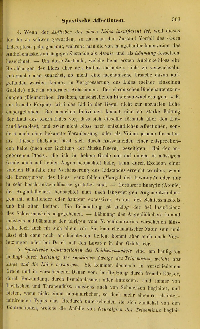 4, Wenn der Aufheber des obern Lides insufßcieni ist, weil dieses für ihn zu schwer geworden, so hat man den Zustand Vorlall des obern Lides, Ptosis palp. genannt, während man die von mangelhafter Innervation des Aufhcbemuskels abliängigen Zustände als Atonie und als Lähmung desselben bezeichnet. — Um diese Zustände, welche beim ersten Anblicke bloss ein Herabhängen des Lides über den Bulbus darbieten, nicht zu verwechseln, untersuche man zunächst, ob nicht eine mechanische Ursache davon auf- gefunden werden könne, in Vergrösserung des Lides (seiner einzelnen Gebilde) oder in abnormen Adhäsionen. Bei chronischen Bindehautentzün- dungen (Blennorrhoe, Trachom, umschriebenen Bindehautwucherungen^ z. B. um fremde Körper) wird das Lid in der Regel nicht zur normalen Höhe emporgehoben. Bei manchen Individuen kommt eine so starke Faltung der Haut des obern Lides vor, dass sich dieselbe förmlich über den Lid- rand herablegt, und zwar nicht bloss nach entzündlichen Affectionen, son- dern auch ohne bekannte Veranlassung oder als Vitium primae formatio- nis. Dieser Übelstand lässt sich durch Ausschneiden einer entsprechen- den Falte (nach der Richtung der Muskelfasern) beseitigen. Bei der an- geborenen Ptosis, die ich in hohem Grade nur auf einem, in massigem Grade auch auf beiden Augen beobachtet habe, kann durch Excision einer solchen Hautfalte nur Vrrbesserung des Lidstandes erreicht werden, wenn die Bewegungen des Lides ganz fehlen (Mangel des Levator?) oder nur in sehr beschränktem Maasse gestattet sind. — Geringere Energie (Atonie) des Augenlidhebers beobachtet man nach langwierigen Augenentzündun- gen mit anhaltender oder häufiger excessiver Aclion des Schliessmuskels unb bei alten Leuten. Die Behandlung ist analog der bei Insufficienz des Schiessmuskels angegebenen. — Lähmung des Augenlidhebers kommt meistens mit Lähmung der übrigen vom N. oculomotorius versehenen Mus- keln, doch auch für sich allein vor. Sie kann rheumatischer Natur sein und lässt sich dann noch am leichtesten heilen, kommt aber auch nach Ver- letzungen oder bei Druck auf den Levator in der Orbita vor. 5. Spastische Contractionen des Schliessmuskels sind am häufigsten bedingt durch Reitzung der sensitiven Zweige des Trigcminus, welche das Auge und die Lider versorgen. Sie kommen demnach in verschiedenem Grade und in verschiedener Dauer vor: beiReitzung durch fremde Körper, durch Entzündung, durch Pseudoplasmen oder Entozoen, sind immer von Lichtscheu und Thränenfluss, meistens auch von Schmerzen begleitet, und bieten, wenn nicht einen continuirlichen, so doch mehr einen re- als inter- millircnden Typus dar. Hiedurch unterscheiden sie sich zunächst von den Contractionen, welche die Anfälle von Neuralgien des Trigeniinus beglci-