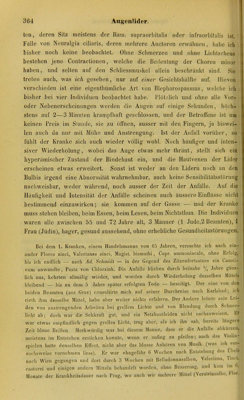 ten, deren Sitz meistens der Ram. supraorbitalis oder infraorbitalis ist. '. Fälle von Neuralgia clliaris, deren mehrere Aiictoren erwähnen, habe ich i bisher noch keine beobachtet. Ohne Schmerzen und ohne Lichtscheue bestehen jene Contractionen, welche die Bedeutung der Chorea minor haben, und selten auf den Schliessmuskel allein beschränkt sind. Sie treten auch, was ich gesehen, nur auf einer Gesichtshälfle auf. Ilievon verschieden ist eine eigenthtimliche Art von Blepharospasmus, welche ich bisher bei vier Individuen beobachtet habe. Plötzlich und ohne alle Vor- • oder Nebenerscheinungen werden die Augen auf einige Sekunden, höch- stens auf 2—3 Minuten krarnpfhaft geschlossen, und der Betroffene ist um keinen Preis im Stande, sie zu öffnen, ausser mit den Fingern, ja biswei- len auch da nur mit Mühe und Anstrengung. Ist der Anfall vorüber, so fühlt der Kranke sich auch wieder völlig wohl. Noch häufiger und inten- siver Wiederholung, wobei das Auge etwas mehr thränt, stellt sich ein hyperämischer Zustand der Bindehaut ein, und die Hautvenen der Lider erscheinen etwas erweitert. Sonst ist weder an den Lidern noch an den Bulbis irgend eine Abnormität wahrnehmbar, auch keine Sensibilitätsstöruiig nachweisbar, weder während, noch ausser der Zeit der Anfälle. Auf die Häufigkeit und Intensität der Anfälle scheinen auch äussere Einflüsse nicht bestimmend einzuwirken; sie kommen auf der Gasse — und der Kranke muss stehen bleiben, beim Essen, beim Lesen, beim Nichtsthun. Die Individuen waren alle zwischen 55 und 72 Jahre alt, 3 Männer (l Jude,2 Beamten), 1 Frau (Jüdin), hager, gesund aussehend, ohne erhebliche Gesundheitsstörungen. Bei dem 1. Kranken, einem Handeismanne von 65 Jahren, versuchte ich nach ein- ander Flores zinci, Yalerianas zinci, Magist. bismuthi, Cupr. aramoniacale, ohne Erfolg, bis ich endlich — nach Ad. Schmidt — in der Gegend des Zitzenfortsatzes ein Causli- cum anwandte, Pasta von Chlorzink. Die Anfälle blieben durch beinahe ^4 Jahre gänz- lich aus, kehrten allmälig wieder, und wurden durch Wiederholung desselben Millels bleibend — bis zu dem 5 Jahre später erfolgten Tode — beseitigt. Der eine von den beiden Beamten (aus Graz) consullirte mich auf seiner Durchreise nach Karlsbad; ich rieth ihm dasselbe Mittel, liabe aber weiter nichts erfahren. Der Andere leitete sein Lei- den von anstrengenden Arbeiten bei grellem Lichte und von Blendung durch Scliiu o- licht ab; doch war die Sehkraft gut, und ein Netzhautieiden nicht nachzuweisen. Er war etwas empfindlich gegen grelles Licht, trug aber, als ich ihn sah, bereits längere Zeit blaue Brillen. Merkwindig war bei diesem Manne, dass er die Anfälle abkürzen, meistens im Entstehen ersticken konnte, wenn er anfing zu pfeifen; auch das Violm- spiclen hatte denselben Effect, nicht aber das blosse Anhören von Musik (was ich ver- suchsweise vornehmen licss). Er war olmgefähr 6 Wochen nach Eulstehung des Ül)cls nach Wien gegangen und dort durch 3 Wochen mit Beliadonna.'=alben, Valeriana, Tiiicl. caslorei und einigen andern Mitteln behandelt worden, ohne Besserimg, und k.im im 6. Monate der Krankheitsdauer nach Prag, wo auch wir mehrere Mittel (Veratrinsalbe, Flor.
