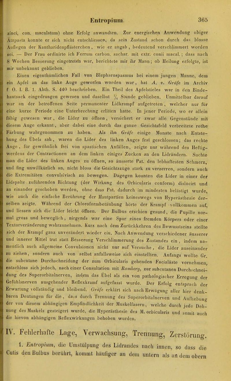 /inci, coii. iiiacnlatuin') ohne Erfolg anwandten. Zur energischen Anwendung obiger Älzpasta konnte er sich nicht entschliessen, da sein Zustand schon durch da.s blosse Auflegen der Kantharidenpfläslerchen , wie er angab , bedeutend verschlinmiert worden sei. — Der Frau ordinirte ich Ferrum carbon. sachar. mit cxtr. conii uiacal.; dass nach S Wochen Besserung eingetrete'h war, berichtete mir ihr Mann; ob Heilung erlblgle, ist mir unbekannt geblieben. Einen eigenihündichen Fall von Blepharospasmus bei einem jungen Manne, dem ein Apl'el an das linke Auge geworfen worden war, hat A. v. Grüß im Archiv t' 0. I. ß. 1. Abth. S. 440 beschrieben. Ein Theil des Apfelstieles war in den ßinde- haulsack eingedrungen gewesen und daselbst '/, Stunde geblieben. Unmillelbar darauf war an der betroffenen Seite permanenter Lidkrampf aufgetreten, welcher nur für eine kurze Periode eine Unterbrechung erlitten hatte. In jener Periode, wo er allein liihig gewesen war, die Lider zu öffnen, versichert er zwar alle Gegenstände mit diesem Auge erkannt, aber dabei eine durch das ganze Gesichtsfeld verbreitete rothe Färbung wahrgenommen zu haben. Als ihn Gräfe einige Monate nach Entste- hung des Übels sah, waren die Lider des linken Auges fest geschlossen; das rechte Auge, fiir gewöhnlich frei von spastischen Anfällen, zeigte nur während des Heftig- werdens der Coniractionen an dem linken einiges Zucken an den Lidrändern. Suchte lan die Lider des linken Auges zu öffnen, so äusserte Pat. den lebhaftesten Schmerz, und fing unwillkürlich an. nicht bloss die Gesichtszüge stark zu verzerren, sondern auch die Extremitäten convulsivisch zu bewegen. Dagegen konnten die Lider in einer der Lidspalle zuführenden Richtung (der Wirkung des Orbicularis conform) dislocirt und an einander geschoben werden, ohne dass Pat. dadurch im mindesten belästigt wurde, wie auch die einfache Berührung der Hautpartien keineswegs von Hyperästhesie der- selben zeigte. Während der Chloroformbetäubung hörte der Krampf vollkommen auf, und Hessen sich die Lider leicht öffnen. Der Bulbus erschien gesund, die Pupille nor- mal gross und bewegli< h , nirgends war eine Spur .eines fremden Körpers oder einer Texturveränderiing wahrzunehmen. Kurz nach dem Zurückkehren des Bewusstseins stellte sich der Krampf ganz unverändert wieder ein. Nach Anwendung verschiedener äusserer und innerer Mittel trat statt Besserung Verschlimmerung des Zustandes ein , indem na- mentlich auch allgemeine Convulsionen nicht nur auf Versuche , die Lider auseinander zu ziehen, sondern auch von selbst anfallsweise sich einstellten. Anfangs wollte Gr. die subcutane Durchschneidung der zum Orbicularis gehenden Facialäste vornehmen, entschloss sich jedoch, nach einer Consultation mit Rortiberg, zur subcutanen Durchschnei- dung des Superorbitalnerven, indem das Übel als ein von pathologischer Erregung der Gefühlsnerven ausgehender Reflexkramf aufgefasst wurde. Der Erfolg entsprach der Erwartung vollständig und bleibend. Gräfe erklärt sich nach Erwägung aller hier denk- baren Deutungen für die, da.^s durch Trennung des Superorbitalnerven und Aufhebung der von diesem abhängigen Empfindlichkeit der Muskelfasern, welche durch jede Deh- nung des Muskels gesteigert wurde, die Hyperästhesie des M. orbicularis und somit auch die hievon abhängigen Reflexwirkungen behoben wurden. IV. Fehlerhafte Lage, Verwachsung, Trennung, Zerstörung. 1. Enlrop'mm, die Umslülpung des Lidrandes nach innen, so dass die Cutis den Bulbus berührt, Itomrnt häuliger an dem untern als an den» obern