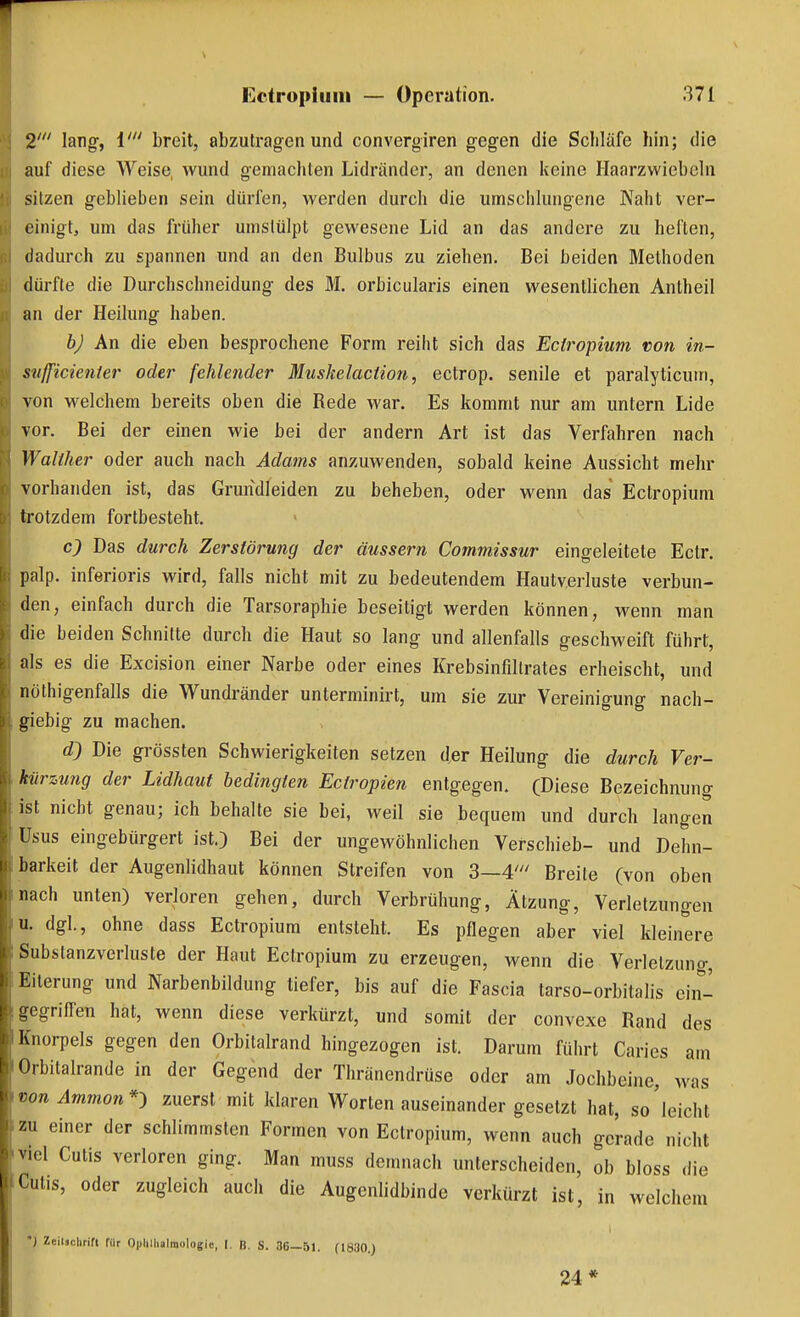 2' lang, i' breit, abzutragen und convergiren gegen die Scliläfe hin; die auf diese Weise, wund gemachten Lidränder, an denen keine Haarzwiebeln sitzen geblieben sein dürfen, werden durch die umschlungene Naht ver- einigt, um das früher umstülpt gewesene Lid an das andere zu heften, dadurch zu spannen und an den Bulbus zu ziehen. Bei beiden Methoden dürfte die Durchschneidung des M. orbicularis einen wesentlichen Antheil an der Heilung haben. bj An die eben besprochene Form reiht sich das Ectropium von in- snjficienter oder fehlender Muskelaction, ectrop. senile et paralyticuin, von welchem bereits oben die Rede war. Es kommt nur am untern Lide vor. Bei der einen wie bei der andern Art ist das Verfahren nach Waliher oder auch nach Adains anzuwenden, sobald keine Aussicht mehr vorhanden ist, das Gruridleiden zu beheben, oder wenn das Ectropium trotzdem fortbesteht. c9 Das durch Zerstörung der äussern Commissur eingeleitete Ectr. palp. inferioris wird, falls nicht mit zu bedeutendem Hautverluste verbun- den, einfach durch die Tarsoraphie beseitigt werden können, wenn man die beiden Schnitte durch die Haut so lang und allenfalls geschweift führt, als es die Excision einer Narbe oder eines Krebsinfillrates erheischt, und nöthigenfalls die Wundränder unterminirt, um sie zur Vereinigung nach- giebig zu machen. d) Die grössten Schwierigkeiten setzen der Heilung die durch Ver- kürzung der Lidhaut bedingten Ectropien entgegen. (Diese Bezeichnung ist nicht genau; ich behalte sie bei, weil sie bequem und durch langen Usus eingebürgert ist.) Bei der ungewöhnlichen Verschieb- und Dehn- barkeit der Augenlidhaut können Streifen von 3—4' Breite (von oben nach unten) verloren gehen, durch Verbrühung, Ätzung, Verletzungen u. dgl., ohne dass Ectropium entsteht. Es pflegen aber viel kleinere Substanzverluste der Haut Ectropium zu erzeugen, wenn die Verlelzuno-, Eiterung und Narbenbildung tiefer, bis auf die Fascia tarso-orbitalis ein- gegriffen hat, wenn diese verkürzt, und somit der convexe Rand des ist. Darum führt Caries am Orbitalrande in der Gegend der Thränendrüse oder am Jochbeine, was von Ammon*^ zuerst mit klaren Worten auseinander gesetzt hat, so'leicht zu einer der schlimmsten Formen von Ectropium, wenn auch gerade nicht viel Cutis verloren ging. Man muss demnach unterscheiden, ob bloss die Cutis, oder zugleich auch die Augenlidbinde verkürzt ist, in welchem *) Zeilsclirift für O|)lillialraologie, I. B. S. 36—51. (1830.) 24*