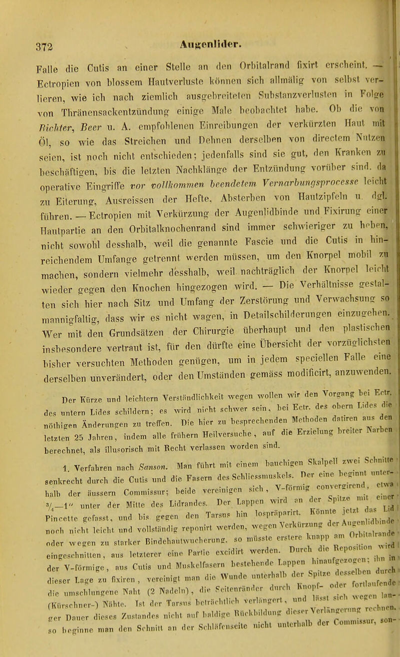 Falle die Cutis an einer Stelle an den Orhitalrand fixirt erscheint. — Eclropion von blossem Hautverlusle können sich allmälig von selbst ver- lieren, wie ich nach ziemlich ausffcbreitelon Substanzvcrlnslen in Folore von Thränensackentzündunpr einio-o Male beobachtet habe. Ob die von Pichfer, Beer u. A. empFohlenen Einreibungen der verkürzten Haut mit Öl, so wie das Streichen und Dehnen derselben von direcfem Nutzen seien, ist noch nicht entschieden; jedenfalls sind sie gut, den Kranken zn beschäftigen, bis die letzten Nachklänge der Entzündung vorüber sind, da operative'^Eingrifre vor vollkommen beendetem Vernarbungsproccsfte leicht zu Eiterung, ^Ausreissen der Hefte, Absterben von Hautzipfcln u, dirl. führen. — Ectropien mit Verkürzung der Augenlidbinde und Fixirung einer Hautpartie an den Orbitalknochenrand sind immer schAvieriger zu hoben, nicht sowohl desshalb, weil die genannte Fascie und die Cutis in hin- reichendem Umfange getrennt werden müssen, um den Knorpel mobil zu machen, sondern vielmehr desshalb, weil, nachträglich der Knorpel leirht wieder gegen den Knochen hingezogen wird. - Die Verhältnisse gestal- ten sich hier nach Sitz und Umfang der Zerstörung und Verwachsung so mannigfaltig, dass wir es nicht wagen, in Detailschilderungen einzugehen. Wer mit den Grundsätzen der Chirurgie überhaupt und den plastischen insbesondere vertraut ist, für den dürfte eine Übersicht der vorzüglichsten bisher versuchten Methoden genügen, um in jedem speciellen Falle eine derselben unverändert, oder den Umständen gemäss modificirt, anzuwenden. Der Kürze «nd leichtern Verständlichkeit wegen wollen Avir den Vorgang bei Eclr. des nntern Lides schildern; es wird nicht schwer sein, bei Ectr. des obern L.des d,e nö.bigen Änderungen zu treffen. Die hier zu besprechenden Methoden dnt,ren aus den letzten 25 Jahren, inden, alle frühem Heilversucbe , auf die Erzielung bre.ter ISarben berechnet, als illusorisch mit Recht verlassen worden sind. 1 Verfahren nach Sanson. Man führt mit einem bauchigen Skalpell zwei Schnitte • senkrecht durch die Cutis und die Fasern des Schliessmnskels. Der eine beg.nnt „nter-• halb der äussern Com.issur; beide vereinigen sich, ^-^^^Y^^T TI^ e Tr' 3/,_l unter der Mitte des Lidrandes. Der Lappen wird an er ^^P- ;, P^cet.e gefasst, und bis gegen den Tarsus hin losprüparirt. Konnte ^^J^^ uoch nicht leicht und vollständig repouirt werden, wegen Verkürzung ^^r A,^ oder wegen zu starker Bindehautwucherung, so müsste erstere knapp am OHutalr nd^ eingeschnitten, ans letzterer eine Partie excidirt werden. I>V'^- ^, ' ! der V-förmige, aus Cutis und Muskelfasern bestehende Lappen h.naufgezo. n^ . dieser Lage zu fixiren , vereinigt man die Wunde unterhalb der SpUze ^^^fZ.^jl die umschlungene Naht (2 Nadeln), die .eitenränder durch Knopf- o er o , fe e fKürschner-) Nähte. Tst der Tarsus be.rächtlicb verlängert, und Insst s,ch ^^egen lan ; D er dieses Zustandes nicht auf baldige Rückbildung ^^^^^i;^f^^'-^-;:Z so beginne man den Schnitt an der Scbläfenseite nicl,t unterhalb der Comm.ssur, son