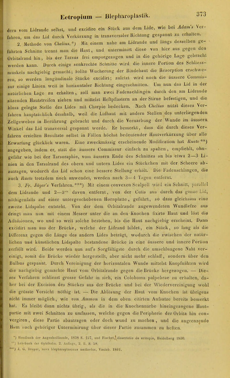 dem vom Lidraudc selbst, und excidiro ein Stück aus dem Lide, wie bei Adam>! Vcr- lahreu, um das Lid durcli Vcriuirzung in transversaler Uichtung gespannt zu erhalten. 2. Methüde von Ckeliusr') Mit einem nahe am Lidrande und längs desselben ge- führten Schnitte trennt man die Haut, und uuterminirt diese von hier aus gegen de.i Ürbitalraad hin, bis der Tarsus frei emporgezogen und in die gehörige Lage gebracht werden kann. Durch einige senkrechte Schnitte wird die innere Portion des Schliess- luuskels nachgiebig gemacht; Sollte Wucherung der Bindehaut die Resorption erschwe- ren, so werden longitudinale Stücke excidirt; zuletzt wird noch die äussere Comiuis- sur einige Linien weit in horizontaler Richtung eingeschnitten. Um nun das Lid in der natürlichen Lage zu erhalten, soll man zwei Fadensclilingen durch den am Lidrande sitzenden Hautstreifen ziehen und mittelst Heftpflastern an der Stirne befestigen, und die bloss gelegte Stelle des Lides mit Charpie bedecken. Nach Chelius nützt dieses Ver- fahren hauptsächlich desshalb, weil die Lidhaut mit andern Stellen des unterliegenden Zellgewebes in Berührung gebracht und durch die Veruarbung der Wunde im äussern Winkel das Lid transversal gespannt werde. Er bemerkt, dass die durch dieses Ver- fahren erzielten Resultate selbst in Fällen höchst bedeutender Hautverkürzung über alle Erwartung glücklich waren. Eine zweckmässig erscheinende Modification hat Kwefc^^J angegeben, indem er, statt die äussere Gommissur einfach zu spalten, empfiehlt, ohn- gefähr wie bei der Tarsoraphie, vom äussern Ende des Schnittes an bis etwa 2—3 Li- nien in den Tarsalrand des obern und untern Lides ein Stückchen mit der Scheere ab- zutragen, wodurch das Lid schon eine bessere Stellung erhält. Die Fadensclilingen, die auch Ruete trotzdem noch anwendet, werden nach 3 — 4 Tilgen eutlernt. 3. Fr. Jägers Verfahren.*^'*) Mit einem convexen Scalpcll wird ein Schnitt, paralk'l dem Lidrande und 2—3' davon entfernt, von der Cutis aus durch das gauae Lid, nölbigeufalls auf einer untergeschobenen Hornplatte, geführt, so dass gleichsam eine zweite Lidspalte entsteht. Von der dem Orbitalrande zugewendeten Wundlefze aus dringt man nun mit einem Messer unter die an den Knochen fixirte Haut und löst die Adhäsionen, wo und so weit solche bestehen, bis die Haut nachgiebig erscheint. Dann excidirt man aus der Brücke, welche der Lidrand bildet, ein Stück, so lang als die Differenz gegen die Länge des andern Lides beträgt, wodurch die zwischen der natür- lichen und künstlichen Lidspalte bestandene Brücke in eine äussere und innere Portion zerfällt wird. Beide werden nun aufs Sorgfältigste durch die umschlungene Naht ver- einigt, somit die Brücke wieder hergestellt, aber nicht mehr schlalf, sondern über den Bulbus gespannt. Durch Vereinigung der horizontalen Wunde mittelst Knopfiiähten wird die nachgiebig gemachte Haut vom Orbitalrande gegen die Brücke hergezogen. — Die- ses Verfahren schliesst grosse Gefahr in sich, ein Coloboma palpebrae zu erhalten, da- her bei der Excision des Stückes aus der Brücke und bei der Wiedervereinigung wohl die grösste Vorsicht nölhig ist. — Die Ablösung der Haut vom Knochen ist übrigens nicht inmier möglich, wie von Ammon in dem oben citirlen Aufsalze bereits bemerkt hal. Es bleibt dann nichts übrig, als die in die' Knochennarbe hineingezogene Haut- partie mit zwei Schnitten zu umfassen, welche gegen die Peripherie der Orbita hin con- vergiren, diese Partie abzutragen oder doch wund zu macheu, und die angrenzende Hiiut nach gehöriger ünterminirung über dieser Partie zusammen zu heften. ■) lljiKlliiich der Augenheilkunde, 1838 S. 157, und Fiscliet,\^disscrlalio dB oclrupio, Heidelberg Ib30. J i.chrliuch der Uplillialni. 2. Aulliiije, 2. ij. S. 58. *) .1. Ii. Ureyor, nuvn ble|ihnruplasliüe» luelhudii.«, Vindub. 1831.