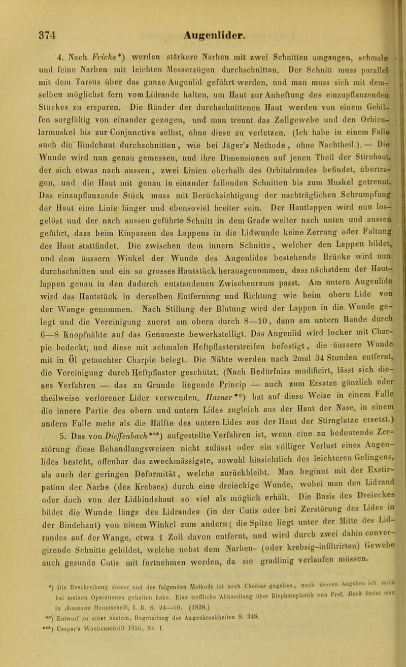 4. Nach Fric/te*). werden stärkere Narben mit zwei Schnitten um^nngen, schmale und feine Narben mit leichten Messerzii<fen durchschnitten. Der Schnitt muss parallel mit dem Tarsus über das ganze Augenlid geführt werden, und man muss sich mit dem- selben möglichst fern vom Lidrande hallen, um Haut zur Anheftung des einzupflanzenden Stückes zu ersparen. Die Ränder der durchschnittenen Haut werden von einem Gehil- fen sorgfältig von einander gezogen, und man trennt das Zellgewebe und den Orbicu- larmuskel bis zur Conjunctiva selbst, ohne diese zu verletzen. (Ich habe in einem Falle auch die Bindehaut durchschnitten, wie bei Jäger's Methode, ohne Nachtheil.) — Die Wunde wird nun genau gemessen, und ihre Dimensionen auf jenen Theil der Stirnhaut, der sich etwas nach aussen, zwei Linien oberhalb des Orbilalrandes befindet, übertra- gen, und die Haut mit genau in einander fallenden Schnitten bis zum Muskel getrennt. Das einzupflanzende Stück muss mit Berücksichtigung der nachträglichen Schrumpfung der Haut eine Linie länger und ebensoviel breiter sein. Der Haullappen wird nun los- gelöst und der nach aussen geführte Schnitt in dem Grade weiter nach unten und aussen geführt, dass beim Einpassen des Lappens in die Lidwunde keine Zerrung oder Faltung der Haut stattfindet. Die zwischen dem Innern Schnitte, welcher den Lappen bildet, und dem äussern Winkel der Wunde des Augenlides bestehende Brücke wird nun durchschnitten und ein so grosses Hautslück herausgenommen, dass nächstdem der Haul- lappen genau in den dadurch entstandenen Zwischenraum passt. Am untern Augenlide wird das Hautstück in derselben Entfernung und Richtung wie beim obern Lide von der Wange genommen. Nach Stillung der Blutung wird der Lappen in die Wunde ge- legt und die Vereinigung zuerst am obern durch 8—10, dann am untern Rande durch 6—8 Knopfnähte auf das Genaueste bewerkstelligt. Das Augenlid wird locker mit Char- pie bedeckt; und diese mit schmalen Heflpflasterstreifen befestigt, die äussere Wunde mit in Öl getauchter Charpie belegt. Die Nä,hte werden nach 2mal 34 Stunden entfernt, die Vereinigung durch Heftpflaster geschützt. (Nach Bedürfniss modificirt, lässt sich die- ses Verfahren — das zu Grunde liegende Princip — auch zum Ersätze gänzlich oder theilweise verlorener Lider verwenden. Hasner •«) bat auf diese Weise in einem Falle die innere Partie des obern und untern Lides zugleich aus der Haut der Nase, in emem andern Falle mehr als die Hälfte des untern Lides aus der Haut der Stirnglatze ersetzt.) 5, Das \on Dielfenbach***) aufgestellte Verfahren ist, wenn eine zu bedeutende Zer- störung diese Behandlungsweisen nicht zulässt oder ein völliger Verlust eines Augen- lides besteht, ofl'enbar das zweckmässigste, sowohl hinsichtlich des leichteren Gelingens, als auch der geringen Deformität, welche zurückbleibt. Man beginnt mit der Exslir- pation der Narbe (des Krebses) durch eine dreieckige Wunde, wobei man den Lidrand oder doch von der Lidbindehaut so viel als möglich erhält. Die Basis des Dreieckes bildet die Wunde längs des Lidrandes (in der Cutis oder bei Zerstörung des Lides in der Bindehaut) von einem Winkel zum andern; die Spitze liegt unter der Mitte des Lid- randes auf der Wange, etwa 1 Zoll davon entfernt, und wird durch zwei dahin conver- girende Schnitte gebildet, welche nebst dem Narben- (oder krebsig-infillrirten) Gewebe auch gesunde Cutis mit fortnehmen werden, da sie gradlinig verlaufen müssen. ') Die Beschreibung dieser und der folgondcn Methode ist nnch Clielius gegeben, n.ich do.-cn Angaben ich in.ch bei meinen Operationen gehalten habe. Eine IrcITliche Abhandlung über Blepharoplaslik von Prof. Betk findet man in Aminiinii Jloualschrifl, I. I). S. '^1—50. (1838.) Entwurf lu einir ountoin. Begründung der Augenkrankheiten S. 218. *J Caspir'« Wucbcnschrifl 18j5. Nr. 1.