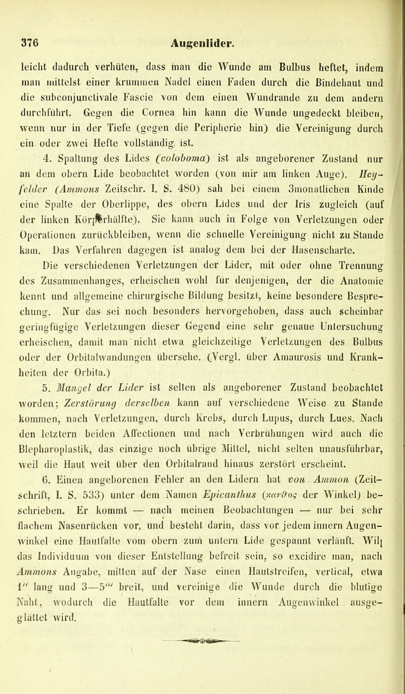 leicht dadurch verhüten, dass man die Wunde am Bulbus heftet, indem man mittelst einer krummen Nadel einen Faden durch die Bindehaut und die subconjunctivale Fascie von dem einen Wundrande zu dem andern durchführt. Gegen die Cornea hin kann die Wunde ungedeckt bleiben, wenn nur in der Tiefe (gegen die Peripherie hin) die Vereinigung durch ein oder zwei Hefte vollständig, ist. 4. Spaltung des Lides (coloboma^ ist als angeborener Zustand nur an dem obern Lide beobachtet worden (von mir am linken Auge). Hey- fehler (Ammons Zeitschr. L S. 480) sah bei einem Smonatlichen Kinde eine Spalte der Oberlippe, des obern Lides und der Iris zugleich (auf der linken Köri^rhiüfte). Sie kann auch in Folge von Verletzungen oder Operationen zurückbleiben, wenn die schnelle Vereinigung nicht zu Stande kam. Das Verfabren dagegen ist analog dem bei der Hasenscharte. Die versciiiedenen Verletzungen der Lider, mit oder ohne Trennung des Zusammenhanges, erheischen wohl für denjenigen, der die Anatomie kennt und allgemeine chirurgische Bildung besitzt, keine besondere Bespre- chung, Nur das sei noch besonders hervorgehoben, dass auch scheinbar geringfügige Verletzungen dieser Gegend eine sehr genaue Untersuchung erheischen, damit man nicht etwa gleichzeitige Verletzungen des Bulbus oder der Orbitalwandungeu übersehe. (Vergl. über Amaurosis und Krank- heiten der Orbila.) 5. Mangel der Lider ist selten als angeborener Zustand beobachtet worden; Zerstörung derselben kann auf verschiedene Weise zu Stande kommen, nach Verletzungen, durch Krebs, durch Lupus, durch Lues. Nach den letztern beiden Aft'ectionen und nach Verbrühungen wird auch die Blepharoplastik, das einzige noch übrige Mittel, nicht selten unausführbar, weil die Haut weit über den Orbitalrand hinaus zerstört erscheint. 6. Einen angeborenen Fehler an den Lidern hat von Amnion (Zeit- schrift, \. S. 533) unter dem Namen Epicanthus (xnv&og der Winkel) be- schrieben. Er kommt — nach meinen Beobachtungen — nur bei sehr flachem Nasenrücken vor, und besteht darin, dass vor jedem innern Augen- winkel eine Haulfalte vom obern zum untern Lide gespannt verläuft. Wil[ das Individuum von dieser Entstellung befreit sein, so excidire man, nach Amnions Angabe, mitten auf der Nase einen Hautstreifen, vertical, etwa l lang und 3—b' breit, und vereinige die Wunde durch die blutige Naht, wodurch die Hautfalte vor dem innern Augenwinkel ausge- glättet wird. \