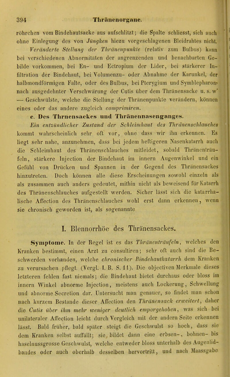 röhrchen vom Bindehautsacke aus aufschlitzt; die Spalte schliesst, sich auch ohne Einlegung des von Jüngken hiezu vorgeschlagenen Bleidrahles nicht. Veränderte Stellung der Thräncnipunkie (relativ zum Bulbus) kann bei verschiedenen Abnormitäten der angrenzenden und benachbarten Ge- bilde vorkommen, bei En- und Ectropium der Lider, bei stärkerer In- filtration der Bindehaut, bei Volumenzu- oder Abnahme der Karunkel, der halbmondförmigen Falte, oder des Bulbus, bei Pterygium und Symblepharon» nach ausgedehnter Verschwärung der Cutis über dem Thränensacke u. s. vv' — Geschwülste, welche die Stellung der Thränenpunkie verandern, können eines oder das andere zugleich comprimiren. c. Des Thriiensackes und Thräneiinaseiigfanges. Ein entzündlicher Zustand der Schleimhaut des Thrä'nenschlauches kommt wahrscheinlich sehr oft vor, ohne dass wir ihn erkennen. Es liegt sehr nahe, anzunehmen, dass bei jedem heftigeren Nasenkatarrh auch die Schleimhaut des Thränenschlauches mitleidet, sobald Thränenlräu- feln, stärkere Injection der Bindehaut im innern Augenwinkel und ein Gefühl von Drücken und Spannen in der Gegend des Thränensackes hinzutreten. Doch können alle diese Erscheinungen sowohl einzeln als als zusammen auch anders gedeutet, mithin nicht als beweisend für Katarrh des Thränenschlauches aufgestellt werden. Sicher lässt sich die katarrha- lische Affection des Thränenschlauches wohl erst dann erkennen, wenn sie chronisch geworden ist, als sogenannte I. Blennorrhoe des Thränensackes. Symptome. In der Regel ist es das Thränenträufeln, welches den Kranken bestimmt, einen Arzt zu consultiren; sehr oft auch sind die Be- schwerden vorhanden, welche chronischer Bindehauikatarrh dem Kranken zu verursachen pflegt. (Vergl. I.B. S. 11). Die objectiven Merkmale dieses letzteren fehlen fast niemals; die Bindehaut bietet durchaus oder bloss im innern Winkel abnorme Injection, meistens auch Lockerung, Schwellung und abnorme Sccrelion dar. Untersucht man genauer, so findet man schon nach kurzem Bestände dieser Affection den Thränensack enccitert, daher die Cutis über ihm mehr weniger deutlich emporgehoben, was sich bei unilateraler Affection leicht durch Vergleich mit der andern Seite erkennen lässf. Bald früher, bald später steigt die Geschwulst so hoch, dass sie dem Kranken selbst auffällt; sie bildet dann eine erbsen-, höhnen- bis hasehiussgrosse Gesciiwulst, welche entweder bloss unterhalb des Augenlid- bandes oder auch oberhalb desselben hervortritt, und nach Maassgabc