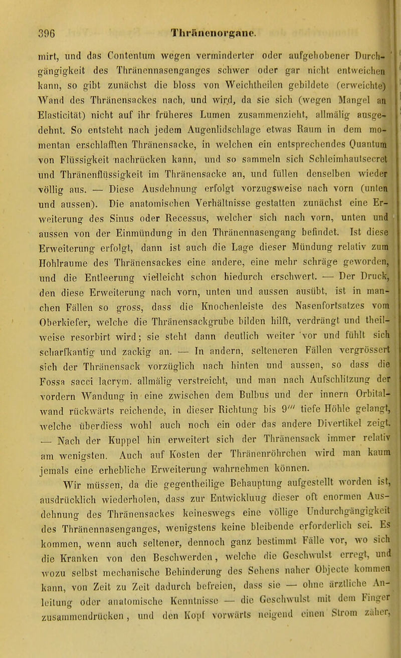 .1 niirt, und das Contenlum wegen verminderter oder aufgeliobener Durch gängigkoit des Tliränennasengangcs schwer oder gar nicht entweichen kann, so gibt zunächst die bloss von Wcichlheilen gebildete (erweichte) • Wand des Thränensackes nach, und wird, da sie sich (wegen Mangel an Elasticität) nicht auf ihr früheres Lumen zusammenzieht, allmälig ausge- dehnt. So entsteht nach jedem Augenlidschlage etwas Raum in dem mo- mentan er.schlaflten Thränensacke, in welchen ein entsprechendes Quantum von Flüssisfkeit nachrücken kann, und so sammeln sich Schleimhaulsecret und Thränenflüssigkeit im Thränensacke an, und füllen denselben wieder völlig aus. — Diese Ausdehnung erfolgt vorzugsweise nach vorn (unten und aussen). Die anatomischen Verhältnisse gestatten zunächst eine Er- weiterung des Sinus oder Recessus, welcher sich nach vorn, unten und aussen von der Einmündung in den Thränennasengang befindet. Ist diese Erweiterung erfolgt, dann ist auch die Lage dieser Mündung relativ zum Hohlräume des Thränensackes eine andere, eine mehr schräge geworden, und die Entleerung vielleicht schon hiedurch erschwert. — Der Druck, den diese Erweiterung nach vorn, unten und aussen ausübt, ist in man- chen Fällen so gross, dass die Knochenleiste des Nasenfortsatzes vom Oberkiefer, welche die Thränensackgrube bilden hilft, verdrängt und theil- weise resorbirt wird; sie steht dann deutlich weiter vor und fühlt sich scharfkantig und zackig an. — In andern, selteneren Fällen vergrössert sich der Thränensack vorzüglich nach hinten und aussen, so dass die Fossa sacci lacrym. allmälig verstreicht, und man nach Aufschlilzung der vordem Wandung in eine zwischen dem Bulbus und der innern Orbital- wand rückwärts reichende, in dieser Richtung bis 9' tiefe Höhle gelangt, welche überdiess wohl auch noch ein oder das andere Divertikel zeigt. — Nach der Kuppel hin erweitert sich der Thränensack immer relativ am wenigsten. Auch auf Kosten der Thränenröhrchen wird man kaum jemals eine erhebliche Erweiterung wahrnehmen können. Wir müssen, da die gegentheilige Behauptung aufgestellt worden ist, ausdrücklich wiederholen, dass zur Entwicklung dieser oft enormen Aus- dehnung des Thränensackes keineswegs eine völlige Undurchgängigkcit des Thränennasenganges, wenigstens keine bleibende erforderlich sei. Es kommen, wenn auch seltener, dennoch ganz bestimmt Fälle vor, wo sich die Kranken von den Beschwerden, welche die Geschwulst erregt, und wozu selbst mechanische Behinderung des Sehens naher Objecto kommen kann, von Zeit zu Zeit dadurch befreien, dass sie — ohne ärztliche An- leitung oder anatomische Kenntnisse — die Geschwulst mit dem Finger zusammendrücken, und den Kopf vorwärts neigend einen Strom zähen