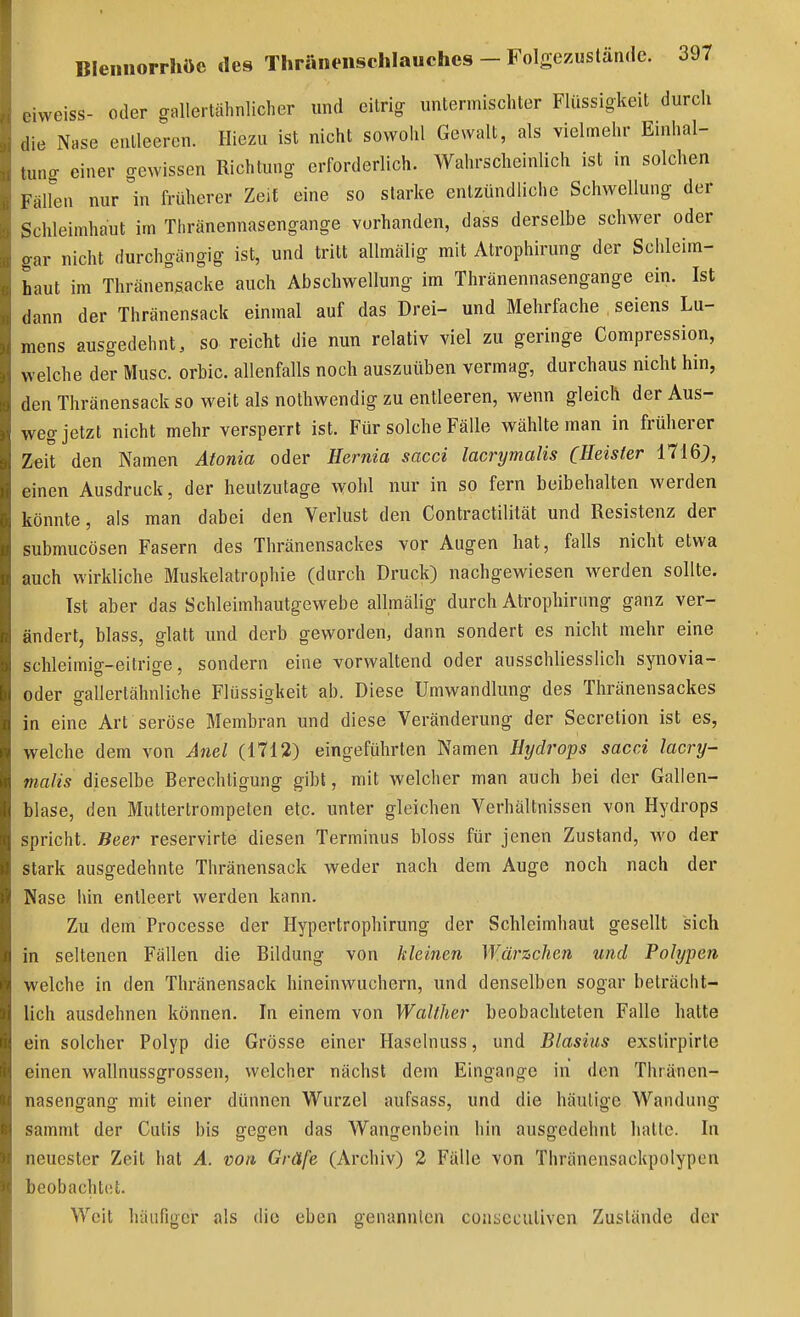 eiweiss- oder gallertähnlicher und citrig untermischter Flüssigkeit durch die Nase entleeren. Hiezu ist nicht sowohl Gewalt, als vielmehr Enihal- tung einer gewissen Richtung erforderlich. Wahrscheinlich ist in solchen Fällen nur in früherer Zeit eine so starke entzündliche Schwellung der Schleimhaut im Thränennasengange vorhanden, dass derselbe schwer oder oar nicht durchgängig ist, und tritt allmälig mit Atrophirung der Schleim- haut im Thränensacke auch Abschwellung im Thränennasengange ein. Ist dann der Thränensack einmal auf das Drei- und Mehrfache seiens Lu- mens ausgedehnt, so reicht die nun relativ viel zu geringe Compression, welche der Muse, orbic. allenfalls noch auszuüben vermag, durchaus nicht hin, den Thränensack so weit als nothwendig zu entleeren, wenn gleich der Aus- weg jetzt nicht mehr versperrt ist. Für solche Fälle wählte man in früherer Zeit den Namen Aionia oder Hernia sacci lacrymalis (Heister 1716;, einen Ausdruck, der heutzutage wohl nur in so fern beibehalten werden könnte, als man dabei den Verlust den Contractililät und Resistenz der submucösen Fasern des Thränensackes vor Augen hat, falls nicht etwa auch wirkliche Muskelatrophie (durch Druck) nachgewiesen werden sollte. Ist aber das Schleimhautgewebe allmähg durch Atrophirung ganz ver- ändert, blass, glatt und derb geworden, dann sondert es nicht mehr eine schleimig-eitrige, sondern eine vorwaltend oder ausschliesslich synovia- oder ffallertähnliche Flüssigkeit ab. Diese Umwandlung des Thränensackes in eine Art seröse Membran und diese Veränderung der Secretion ist es, welche dem von Anel (1712) eingeführten Namen Htjdrops sacci lacry- malis dieselbe Berechtigung gibt, mit welcher man auch bei der Gallen- blase, den Muttertrompeten etc. unter gleichen Verhältnissen von Hydrops spricht. Beer reservirte diesen Terminus bloss für jenen Zustand, wo der stark ausgedehnte Thränensack weder nach dem Auge noch nach der Nase hin entleert werden kann. Zu dem Processe der Hypertrophirung der Schleimhaut gesellt sich in seltenen Fällen die Bildung von kleinen Wärzchen und Polypen welche in den Thränensack hineinwuchern, und denselben sogar beträcht- lich ausdehnen können. In einem von Walther beobachteten Falle hatte ein solcher Polyp die Grösse einer Haselnuss, und Blasius exstirpirte einen wallnussgrossen, welcher nächst dem Eingange in den Thränen- nasengang mit einer dünnen Wurzel aufsass, und die häutige Wandung sammt der Cutis bis gegen das Wangenbein hin ausgedehnt hatte. In neuester Zeit hat A. von Gräfe (Archiv) 2 Fälle von Thränensackpolypen beobachtet. Weit häufiger als die eben genannten conscculiven Zustände der