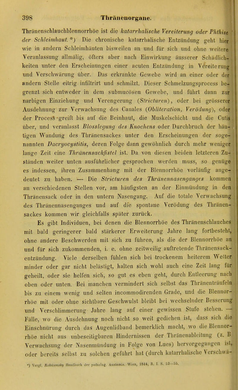 Thränenschlaucliblennorrhöe ist die kalarrhalische Vereiterung oder Phthise ' der Schleimhaut. Die chronische kalarrhalische Entzündung geht hier wie in andern Sclileimhäuten bisweilen an und für sich und ohne weitere Veranlassung allmälig, öfters aber nach Einwirkung äusserer Schädlich-. kalten unter den Erscheinungen einer acuten Entzündung in Vereiterung und Verschwärung über. Das erkrankte Gewebe wird an einer oder der andern Stelle eitrig infiltrirt und schmilzt. Dieser Schmelzungsprocess be- grenzt sich entweder in dem submucösen Gewebe, und führt dann zur narbigen Einziehung und Verengerung (ßlricturen), oder bei grösserer Ausdehnung zur Verwachsung des Caiiales {Obliteration, Verödung), oder der ProcesS-greift bis auf die Beinhaut, die Muskelschicht und die Cutis, über, und veranlasst Blosslegung des Knochens oder Durchbruch der häu- tigen Wandung des Thränensackes unter den Erscheinungen der soge- nannten Dacryocysfitis, deren Folge dann gewöhnlich durch mehr weniger lange Zeit eine Thränensackßsfel ist. Da von diesen beiden letzteren Zu- ständen weiter unten ausführlicher gesprochen werden muss, so genüge es indessen, ihren Zusammenhang mit der Blennorrhoe vorläuGg ange- deutet zu haben. — Die Siricfuren des Thränennasenganges kommen an verschiedenen Stellen vor, am häufigsten an der Einmündung in den Thränensack oder in den untern Nasengang. Auf die totale Verwachsung des Thränennasenganges und auf die spontane Verödung des Thränen- sackes kommen wir gleichfalls später zurück. Es gibt Individuen, bei denen die Blennorrhoe des Thränenschlauches mit bald geringerer bald stärkerer Erweiterung Jahre lang fortbesteht, ohne andere Beschwerden mit sich zu führen, als die der Blennorrhöe an und für sich zukommenden, i. e. ohne zeitweilig auftretende Thränensack- entzündung. Viele derselben fühlen sich bei trockenem heilerem Weller minder oder gar nicht belästigt, halten sich wohl auch eine Zeit lang für geheilt, oder sie helfen sich, so gut es eben geht, durch Entleerung nach oben oder unten. Bei manchen vermindert sich selbst das Thränenlräufoln bis zu einem wenig und selten incommodirenden Grade, und die Blennor- rhöe mit oder ohne sichtbare Geschwulst bleibt bei Avechselnder Besserung und Verschlimmerung Jahre lang auf einer gewissen Stufe stehen. — Fälle, wo die Ausdehnung noch nicht so weit gediehen ist, dass sich die Einschnürung durch das Augenlidband bemerklich macht, wo die Blennor- rhöe nicht aus unbeseiligbaren Hindernissen der Thrancnablcilung (z. B Verwachsung der Nasenmündung in Folge von Lues) hervorgegangen ist, oder bereits selbst zu solchen geführt hat (durch katarrhalische Verschwä- *) Vcrgl. RoiUaniky Handbuch der pnlholog. Anntomic. Wien, 1814, B. 1. S. 52—55