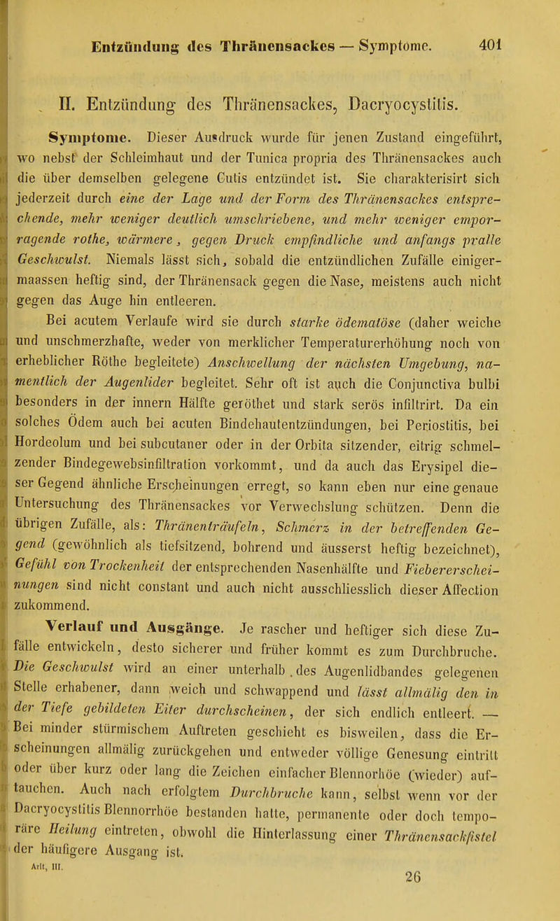 , II. Entzündung des Tliränensackes, Dacryocyslilis. Symptome. Dieser Ausdruck wurde für jenen Zustand eingeführt, wo nebst der Schleimhaut und der Tunica propria des Thränensackes auch die über demselben gelegene Cutis entzündet ist. Sie charakterisirt sich jederzeit durch eine der Lage und der Form des Thränensackes entspre- chende, mehr weniger deutlich umschriebene, und mehr weniger empor- ragende rothe, wärmere, gegen Druck empfindliche und anfangs pralle Geschwulst. Niemals lässt sich, sobald die entzündlichen Zufälle einiger- maassen heftig sind, der Thränensack gegen die Nase, meistens auch nicht gegen das Auge hin entleeren. Bei acutem Verlaufe wird sie durch starke ödematöse (daher weiche und unschmerzhafte, weder von merklicher Temperaturerhöhung noch von erheblicher Rothe begleitete) Anschwellung der nächsten Umgehung, na- mentlich der Augenlider begleitet. Sehr oft ist aych die Conjunctiva bulbi besonders in dier Innern Hälfte geröthet und stark serös infiltrirt. Da ein solches Ödem auch bei acuten Bindehautentzündungen, bei Periostitis, bei Hordeolum und bei subcutaner oder in der Orbita sitzender, eitrig schmel- zender Bindegewebsinfiltralion vorkommt, und da auch das Erysipel die- ser Gegend ähnliche Erscheinungen erregt, so kann eben nur eine genaue Untersuchung des Thränensackes vor Verwechslung schützen. Denn die übrigen Zufälle, als: Thränenträufeln, Schmerz in der betreffenden Ge- gend (gewöhnlich als tiefsitzend, bohrend und äusserst heftig bezeichnet), Gefühl von Trockenheit der entsprochenden Nasenhälfte und Fiebererschei- nungen sind nicht constant und auch nicht ausschliesslich dieser AiTection zukommend. Verlauf und Ausgänge. Je rascher und heftiger sich diese Zu- fälle entwickeln, desto sicherer und früher kommt es zum Durchbruche. Die Geschwulst wird an einer unterhalb . des Augenlidbandes gelegenen Stelle erhabener, dann weich und schwappend und lässt allmälig den in der Tiefe gebildeten Eiter durchscheinen, der sich endlich entleert. — Bei minder stürmischem Auftreten geschieht es bisweilen, dass die Er- scheinungen allmälig zurückgehen und entweder völlige Genesung eintritt oder über kurz oder lang die Zeichen einfacher Blennorliöe Cwied^'er) auf- tauchen. Auch nach erfolgtem Durchbruche kann, selbst wenn vor der Dacryocystitis Blennorrhöe bestanden halte, permanente oder doch tempo- räre Heilung eintreten, obwohl die Hinlerlassung einer Thränensackfistel der häufigere Ausgang ist.
