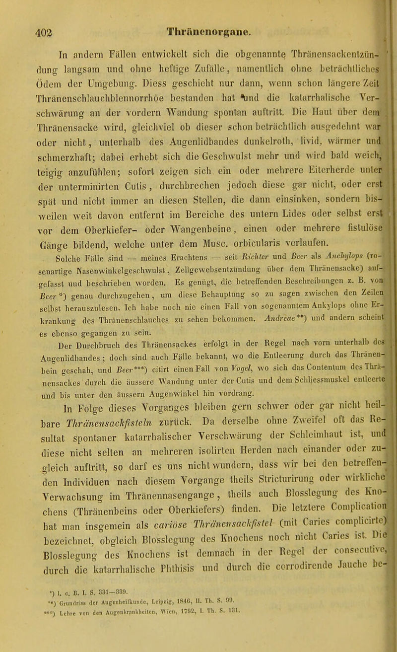 In andern Fällen entwickelt sich die obgenannle Thräncnsackcnlzün- ' dung langsam und ohne heflige Zulalle, namentlich ohne belrächlliclies Ödem der Umgebung-, Diess geschieht nur dann, wenn schon längere Zeit Thränenschlauchblennorrhöe bestanden hat ^nd die katarrhalische Ver- schwärung an der vordem Wandung spontan auftritt. Die Haut über dem . Thränensacko wird, gleichviel ob dieser schon beträchtlich ausgedehnt war oder nicht, unterhalb des Augenlidbandes dunkelroth, livid, wärmer und schmerzhaft; dabei erhebt sich die Geschwulst mehr und wird bald weich, teioiß- anzufühlen; sofort zeigen sich ein oder mehrere Eiterherde unter der unterminirten Cutis, durchbrechen jedoch diese gar nicht, oder erst spät und nicht immer an diesen Stellen, die dann einsinken, sondern bis- weilen weit davon entfernt im Bereiche des untern Lides oder selbst erst vor dem Oberkiefer- oder Wangenbeine, einen oder mehrere fistulöse Gänge bildend, welche unter dem Muse, orbicularis verlaufen. Solche Fälle sind — meines Erachtens — seit Richlm- und Bcec als Anchijlops (ro- senarlige Nasenwinkelgeschwulst, Zellgewebsentziindung über dem Thränensacke) aiil- gefasst uud beschrieben worden. Es genügt, die betreffenden Beschreibungen z. B. von Beer^O genau durchzugehen, um diese Behauptung so zu sagen zwischen den Zeilen selbst herauszulesen. Ich habe noch nie einen Fall von sogenanntem Ankylops ohne Er- krankung des Thränenschlauches zu sehen bekommen, Andreae**) und andern scheint es ebenso gegangen zu sein. Der Durchbruch des Thränensackes erfolgt in der Regel nach vom unterhalb des Augenlidbandes; doch sind auch Fälle bekannt, wo die Entleerung durch das Thränen- bein geschah, und Beer***) cilirt einen Fall -von Vogel, wo sich das Contentum des Thrä- nensackes durch die äussere Wandung unter der Cutis und dem Schliessmuskel entleerte uud bis unter den äussern Augenwinkel hin vordrang. In Folge dieses Vorganges bleiben gern schwer oder gar nicht heil- bare Thränensackßsieln zurück. Da derselbe ohne Zw^eifel oft das Re- sultat spontaner katarrhalischer Verschwärung der Schleimhaut ist, und diese nicht selten an mehreren isolirton Herden nach einander oder zu- gleich auftritt, so darf es uns nicht wundern, dass wir bei den belrefTen- den Individuen nach diesem Vorgange theils Stricturirung oder wirkliche Verwachsung im Thränennasengange, theils auch Blosslegung des Kno- chens (Thränenbeins oder Oberkiefers) finden. Die letzlere Complication hat man insgemein als cariöse Thränensackfisfel (mit Caries complicirlo) bezeichnet, obgleich Blosslegung des Knochens noch nicht Caries ist. Pio Blosslegung des Knochens ist demnach in der Regel der conseculnc, durch die katarrhalische Phlhisis und durch die corrodirende Jauche bc- *) I. c. B. I. S. 331—833. ••) Gtundriss der Augcnhcilliuiidc, Lciptig, 184G, 11. Tli. S. 09. Lehre von den Aiigcnkrnnlilicilcn, Wien, 1792, I. Th. S. 131.