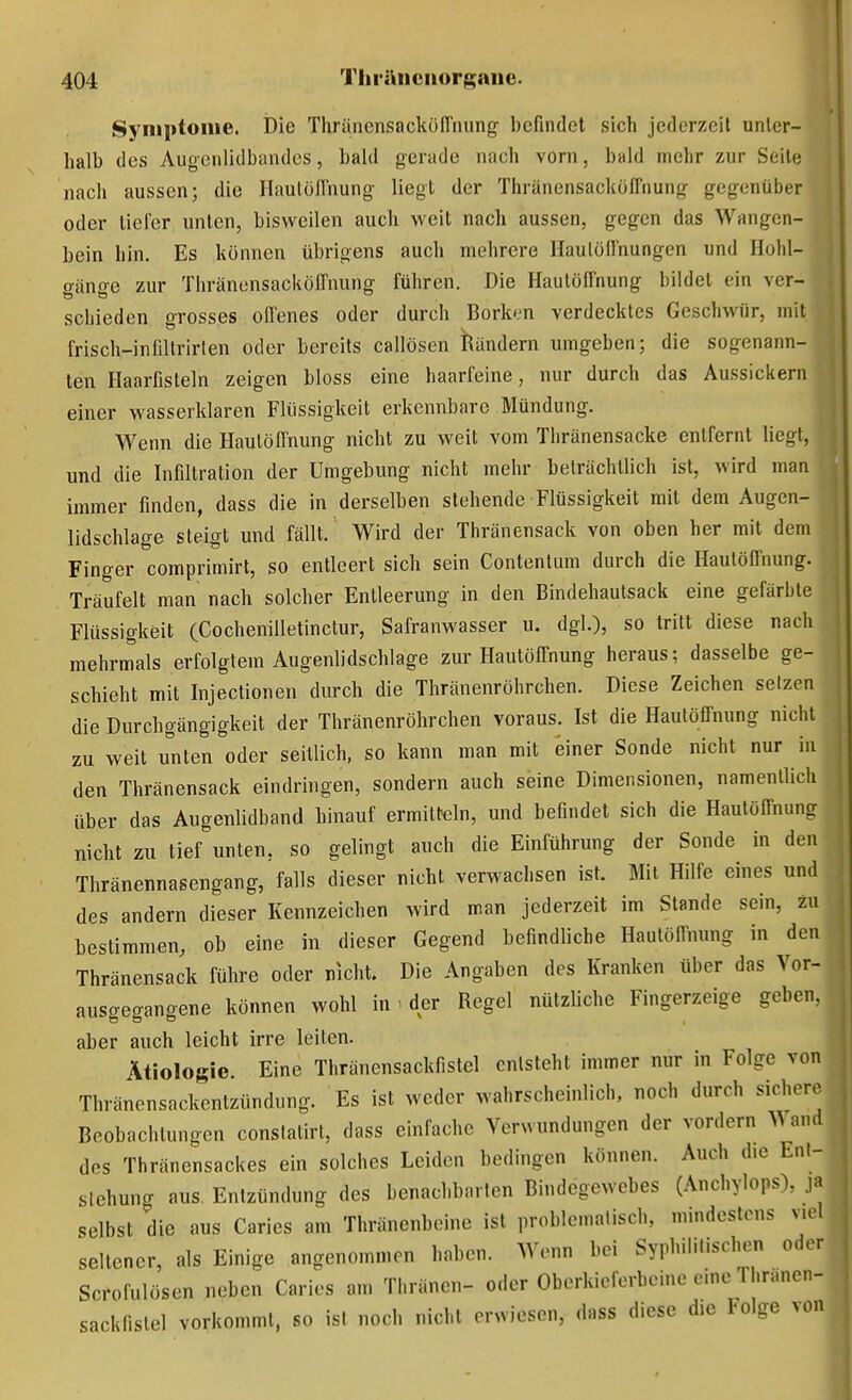 Symptome. Die Thränensackön'nung befindet sich jederzeit unter- halb des Augenlidbandes, bald gerade nach vorn, bald mehr zur Seite nach aussen; die Ilaulöirnung- liegt der Thränensackoffnung gegenüber oder tiefer unten, bisweilen auch weit nach aussen, gegen das Wangen- bein hin. Es können übrigens auch mehrere Haulöfl'nungen und Hohl- gänge zur Thränensacköffnung führen. Die Hautöffnung bildet ein ver- schieden grosses oflenes oder durch Borken verdecktes Geschwür, mit frisch-infillrirten oder bereits callösen Rändern umgeben; die sogenann- ten Haarfisteln zeigen bloss eine haarfeine, nur durch das Aussickern einer wasserklaren Flüssigkeit erkennbare Mündung. Wenn die Hautöffnung nicht zu weit vom Thränensacke entfernt liegt, und die Infiltration der Umgebung nicht mehr beträchtlich ist, wird man immer finden, dass die in derselben stehende Flüssigkeit mit dem Augen- lidschlage steigt und fällt. Wird der Thränensack von oben her mit dem Fino-er comprimirt, so entleert sich sein Contentum durch die Hautöffnung. Träufelt man nach solcher Entleerung in den Bindehautsack eine gefärbte Flüssigkeit (CocheniUetinctur, Safranwasser u. dgl.), so tritt diese nach mehrmals erfolgtem Augenlidschlage zur Hautöffnung heraus; dasselbe ge- schieht mit Injectionen durch die Thränenröhrchen. Diese Zeichen setzen die Durchgängigkeit der Thränenröhrchen voraus. Ist die Hautöffnung nicht zu weit unten oder seitlich, so kann man mit einer Sonde nicht nur in den Thränensack eindringen, sondern auch seine Dimensionen, namentlich über das AugenUdband hinauf ermitteln, und befindet sich die Hautöffnung nicht zu tief unten, so gelingt auch die Einführung der Sonde in den Thränennasengang, falls dieser nicht verwachsen ist. Mit Hilfe eines und des andern dieser Kennzeichen wird man jederzeit im Stande sein, zu bestimmen, ob eine in dieser Gegend befindliche Hautöffnung in den Thränensack führe oder nicht. Die Angaben des Kranken über das Vor- ausgegangene können wohl in - der Regel nützliche Fingerzeige geben. aber auch leicht irre leiten. Ätiologie. Eine Thränensackfistel entsteht immer nur in Folge von Thränensackentzündung. Es ist weder wahrscheinlich, noch durch sichoro Beobachtungen conslatirt, dass einfache Verwundungen der vordem ^^ a.ul des Thränensackes ein solches Leiden bedingen können. Auch die Enl- slehung aus Entzündung des benachbarten Bindegewebes (Anchylops), ja selbst die aus Caries am Thränenbcine ist problematisch, mindestens vu l seltener, als Einige angenommen haben. Wenn bei Syphilitischen oder Scrofulösen neben Caries am Thränen- oder Oberkieferbeine eine Thränen- sackfistel vorkommt, so ist noch nicht erwiesen, dass diese die Folge >on