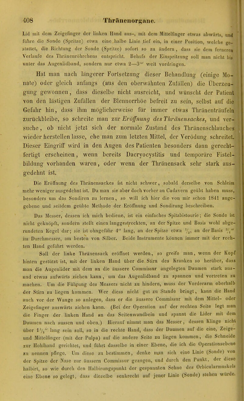 Lid mit dem Zeigofinger der linken Hand aus-, mit dem Millelfinger etwas abwärts, und führe die Sonde (Sprilzc) etwa eine iuilbo Linie lief ein, in einer Position, welclie ge- staltet, die lli(;liluug der Sonde (Spritze) sofort so zu ändern, dass sie dem femerea Verlaufe des Thränenrölirchens entspricht. Behufs der Einspritzung soll man nicht big unter das Augenlidband, sondern nur etwa 2—3' weit vordringen. Hat man nach längerer Fortsetzunor dieser Behandlung- (einige Mo- nate) oder gleich anfangs (aus den oberwähnlen Zulällen) die Überzeu- gung gewonnen, dass dieselbe nicht ausreicht, und wünscht der Patient von den lästigen Zufällen der Blennorrhoe befreit zu sein, selbst auf die Gefahr hin, dass ihm möglicherweise für immer etwas Thränenträufeln zurückbleibe, so schreite man zur Eröffnung desThränensackes, und ver- suche , ob nicht jetzt sich der normale Zustand des Thränenschlauches wieder herstellen lasse, ehe man zum letzten Mittel, der Verödung schreitet. Dieser Eingriff wird in den Augen des Patienten besonders dann gerecht- fertigt erscheinen, wenn bereits Dacryocystitis und temporäre Fistel- bildung vorhanden waren, oder wenn der Thränensack sehr stark aus- gedehnt ist. Die Eröffnung des Thränensackes ist nicht schwer, sobald derselbe von Schleim mehr weniger ausgedehnt ist. Da man sie aber doch vorher an Cadavern geübt haben muss, besonders um das Sondiren zu lernen, so will ich hier die von mir schon 1841 ange- gebene und seitdem geübte Methode der Eröffnung und Sondirung beschreiben. Das Messer, dessen ich mich bediene, ist ein einfaches Spilzbistourie; die Sonde ist nicht geknöpft, sondern stellt einen langgestreckten, an der Spitze und Basis wohl abge- rundeten Kegel dar; sie ist ohngefälir 4 lang, an der Spitze etwa V^, an der Basis ^//' im Durchmesser, am besten von Silber. Beide Instrumente können immer mit der rech- ten Hand geführt werden. Soll der linke Thränensack eröffnet werden, so greife man, wenn der Kopf hinten gestützt ist, mit der linken Hand über die Slirn des Kranken so herüber, dass man die Augenlider mit dem an die äussere Commissur angelegten Daumen stark aus- und etwas aufwärts .ziehen kann, um das Augenlidband zu spannen und vortreten zu machen. Um die Führung des Messers nicht zu hindern, muss der Vorderarm oberhalb der Stirn zu liegen kommen. Wer diess nicht gut zu Stande bringt, kann die Hand auch vor der Wange so anlegen, dass er die äussere Commissur mit dem Millel- oder Zeigefinger auswärts ziehen kann. (Bei der Operation auf dier rechten Seite legt mau die Finger der linken Hand an das Seitenwandbein und spannt die Lider mit dem Daumen nach aussen und oben.) Hierauf nimmt man das Messer, dessen Klinge nicht über 1 Vj lang sein soll, so in die rechte Hand, dass der Daumen auf die eine, Zeigc- und Millelfinger (mit der Pulpa) auf die andere Seite zu liegen kommen, die Schneide xur Hohlhand gerichtet, und führt dasselbe in einer Ebene, die ich die Operationseb. ne zu nennen pflege. Um diese zu bestimmen, denke man sich eine Linie (Sonde) vim der Spitze der Nase zur äussern Commissur gezogen, und durch den Punkt, der duso halhirt, so wie durch den Ilalbirungspunkt der gespannten Sehne des Orbicularmuskc 1> eine Ebene so gelegt, dass dieselbe senkrecht auf jener Linie (Sonde) stehen würde.