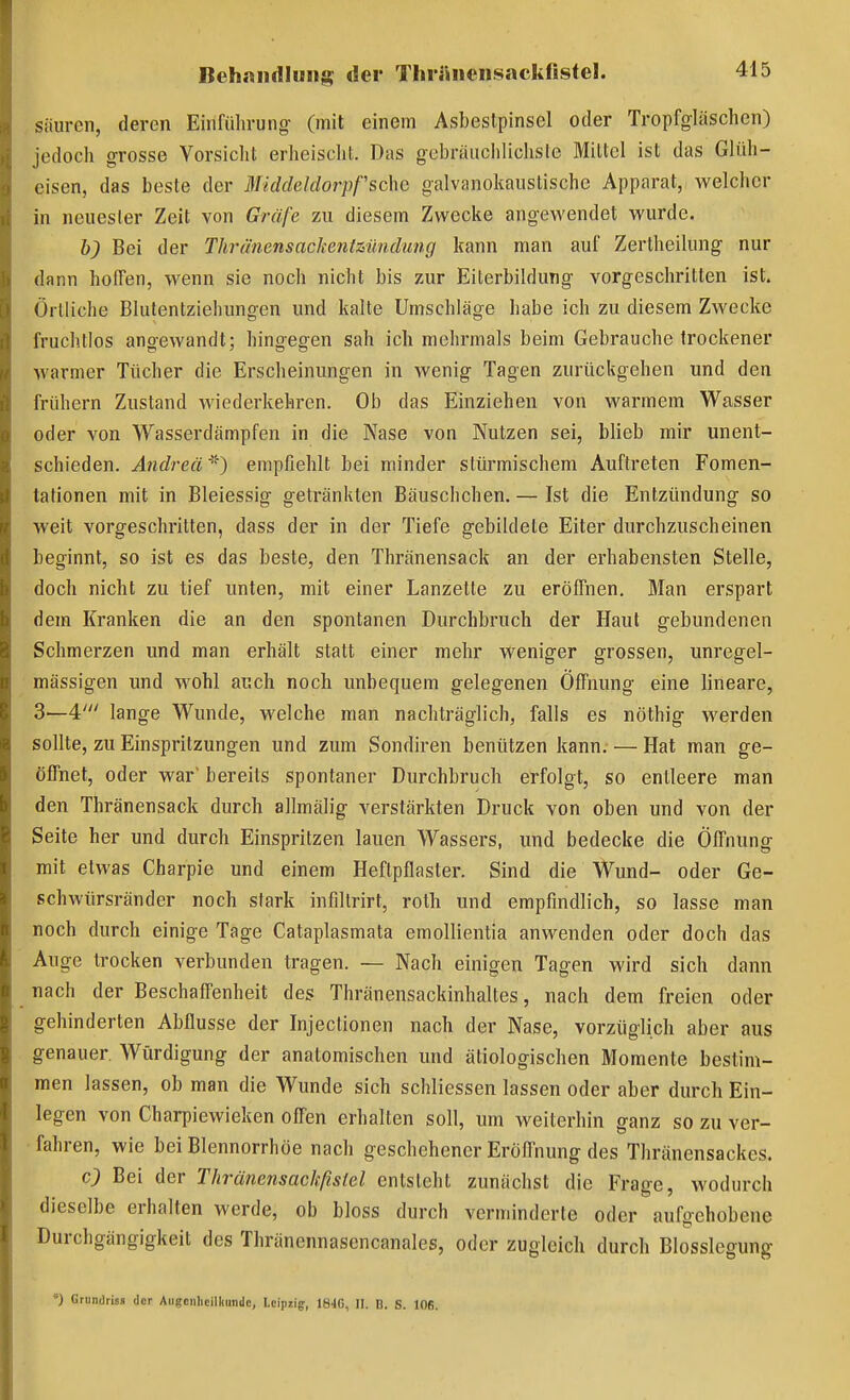 säuren, deren Einfüln-ung (mit einem Asbeslpinsel oder Tropfgläschen) jedoch grosse Vorsicht erheischt. Das gebräiiciilichsle Mittel ist das Glüh- eisen, das beste der MiddeJdorpfsdxc galvanokaiistischc Apparat, welcher in neuester Zeit von Gräfe zu diesem Zwecke angewendet wurde. h) Bei der Thrü'nensackeniziindung kann man auf Zertheilung nur dann hoffen, wenn sie noch nicht bis zur Eiterbildung vorgeschritten ist. Örtliche Blulentziehungen und kalte Umschläge habe ich zu diesem Zwecke fruchtlos angewandt; hingegen sah ich mehrmals beim Gebrauche trockener warmer Tücher die Erscheinungen in wenig Tagen zurückgehen und den frühern Zustand Aviederkehren. Ob das Einziehen von warmem Wasser oder von Wasserdämpfen in die Nase von Nutzen sei, blieb mir unent- schieden. Andrea*) empfiehlt bei minder stürmischem Auftreten Fomen- tationen mit in Bleiessig getränkten Bäuschchen. — Ist die Entzündung so weit vorgeschritten, dass der in der Tiefe gebildete Elter durchzuscheinen beginnt, so ist es das beste, den Thränensack an der erhabensten Stelle, doch nicht zu tief unten, mit einer Lanzette zu eröfiiien. Man erspart dem Kranken die an den spontanen Durchbruch der Haut gebundenen Schmerzen und man erhält statt einer mehr weniger grossen, unregel- mässigen und wohl auch noch unbequem gelegenen Öffnung eine lineare, 3—4' lange Wunde, welche man nachträglich, falls es nöthig werden sollte, zu Einspritzungen und zum Sondiren benützen kann. — Hat man ge- öffnet, oder war bereits spontaner Durchbruch erfolgt, so entleere man den Thränensack durch allmälig verstärkten Druck von oben und von der Seite her und durch Einspritzen lauen Wassers, und bedecke die Öffnung mit etwas Charpie und einem Heftpflaster. Sind die Wund- oder Ge- schwürsränder noch stark infiltrirt, roth und empfindlich, so lasse man noch durch einige Tage Cataplasmata emollientia anwenden oder doch das Auge trocken verbunden tragen. — Nach einigen Tagen wird sich dann nach der Beschaffenheit des Thränensackinhaltes, nach dem freien oder gehinderten Abflüsse der Injectionen nach der Nase, vorzüglich aber aus genauer Würdigung der anatomischen und ätiologischen Momente bestim- men lassen, ob man die Wunde sich schliessen lassen oder aber durch Ein- legen von Charpiewieken off'en erhalten soll, um weiterhin ganz so zu ver- fahren, wie bei Blennorrhoe nach geschehener Eröflnung des Thränensackes. c) Bei der Thränensackßsiel entsteht zunächst die Frage, wodurch dieselbe erhalten werde, ob bloss durch verminderte oder aufgehobene Durchgängigkeit des Thränennasencanales, oder zugleich durch Blosslegung •) Grundriss der Augciihcilliundc, I.cipiig, 18'1G, II. n. S. lOB.