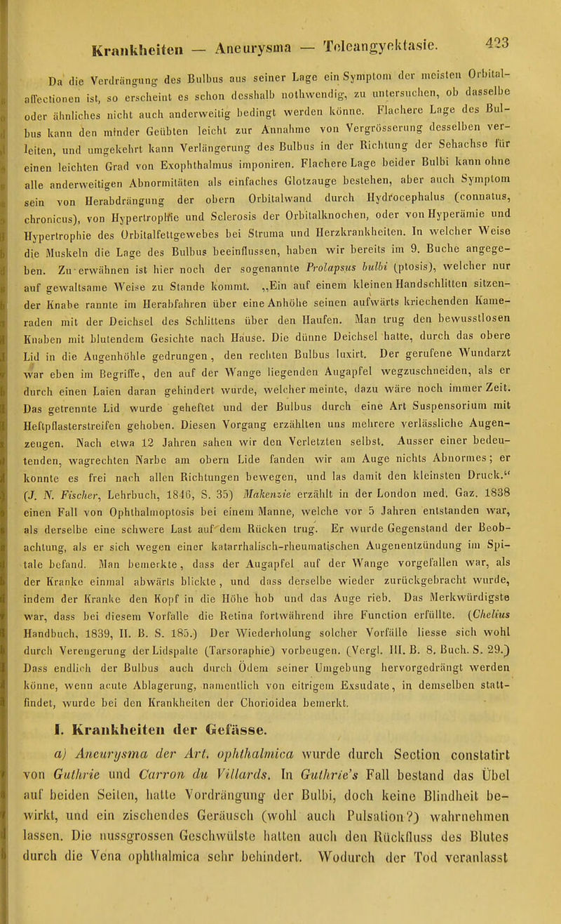 Da' die Verdrängung des Bulbus aus seiner Lage ein Symplom der meisten Orbital- affectionen ist, so erscheint es schon dcsshalb nothwcndig, zu untersuchen, ob dasselbe oder ähnliches nicht auch anderweitig bedingt werden könne. Flachere Lage des Bul- bus kann den minder Geübten leicht zur Annahme von Vergrosserung desselben ver- leiten, und umgekehrt kann Verlängerung des Bulbus in der Richtung der Sehachse für einen leichten Grad von Exophthalmus imponiren. Flachere Lage beider Bulbi kann ohne alle anderweitigen Abnormitäten als einfaches Glotzauge bestehen, aber auch Symplom sein von Herabdrängung der obern Orbitalvvand durch Hydrocephalus (connatus, chronicus), von Hyperlropifie und Sclerosis der Orbitalknochen, oder von Hyperämie und Hypertrophie des ürbitalfettgewebes bei Struma und Herzkrankheiten. In welcher Weise die Muskeln die Lage des Bulbus beeinflussen, haben wir bereits im 9. Buche angege- ben. Zu erwähnen ist hier noch der sogenannte Prolapsus hulbi (ptosis), welcher nur auf gewaltsame Weise zu Stande kommt. „Ein auf einem kleinen Handschlitten sitzen- der Knabe rannte im Herabfahren über eine Anhöhe seinen aufwärts kriechenden Kame- raden mit der Deichsel des Schlittens über den Haufen. Man trug den bewusstlosen Knaben mit blutendem Gesichte nach Hause. Die dünne Deichsel hatte, durch das obere Lid in die Augenhöhle gedrungen , den rechten Bulbus luxirt. Der gerufene Wundarzt war eben im Begriffe, den auf der Wange liegenden Augapfel wegzuschneiden, als er durch einen Laien daran gehindert wurde, welcher meinte, dazu wäre noch immer Zeit. Das getrennte Lid wurde geheftet und der Bulbus durch eine Art Suspensorium mit Heftpflasterstreifen gehoben. Diesen Vorgang erzählten uns mehrere verlässliche Augen- zeugen. Nach etwa 12 Jahren sahen wir den Verletzten selbst. Ausser einer bedeu- tenden, wagrechten Narbe am obern Lide fanden wir am Auge nichts Abnormes; er konnte es frei nach allen Richtungen bewegen, und las damit den kleinsten Druck. (J. JV. Fischer^ Lehrbuch, 1846, S. 35) Makeiizie erzälilt in der London med. Gaz. 1838 einen Fall von Ophthalmoptosis bei einem Manne, welche vor 5 Jahren entstanden war, als derselbe eine schwere Last auf' dem Rücken trug. Er wurde Gegenstand der Beob- achtung, als er sich wegen einer katarriialisch-rheumatischen Augenentzündung im Spi- tale befand. Man bemerkte, dass der Augapfel auf der Wange vorgefallen war, als der Kranke einmal abwärts blickte , und dass derselbe wieder zurückgebracht wurde, indem der Kranke den Kopf in die Höhe hob und das Auge rieb. Das Merkwürdigste war, dass bei diesem Vorfalle die Retina fortwährend ihre Function erfüllte. {Chdius Handbuch, 1839, IL ß. S. 185.) Der Wiederholung solcher Vorfälle Hesse sich wohl durch Verengerung der Lidspalte (^Tarsoraphie) vorbeugen. (Vorgl. III. B. 8. Buch. S. 29.) Dass endlich der Bulbus auch durch Odem seiner Umgebung her vorgedrängt werden könne, wenn acute Ablagerung, namentlich von eitrigem Exsudate, in demselben statt- findet, wurde bei den Krankheiten der Chorioidea bemerkt. I. Krankheiten der Gefässe. a) Aneurysma der Art, ophthalmica wurde durch Section constatirt von Guthrie und Carron du Villards. In Gulhrie's Fall bestand das Übel iiuf beiden Seilen, halle Verdrängung der Bulbi, doch keine Blindheit be- wirkt, und ein zischendes Geräusch (wohl auch Pulsation?) wahrnehmen lassen. Die nussgrossen Geschwülste hatten auch den Rückduss des Blutes durch die Vena ophthalmica sehr behindert. Wodurch der Tod veranlasst