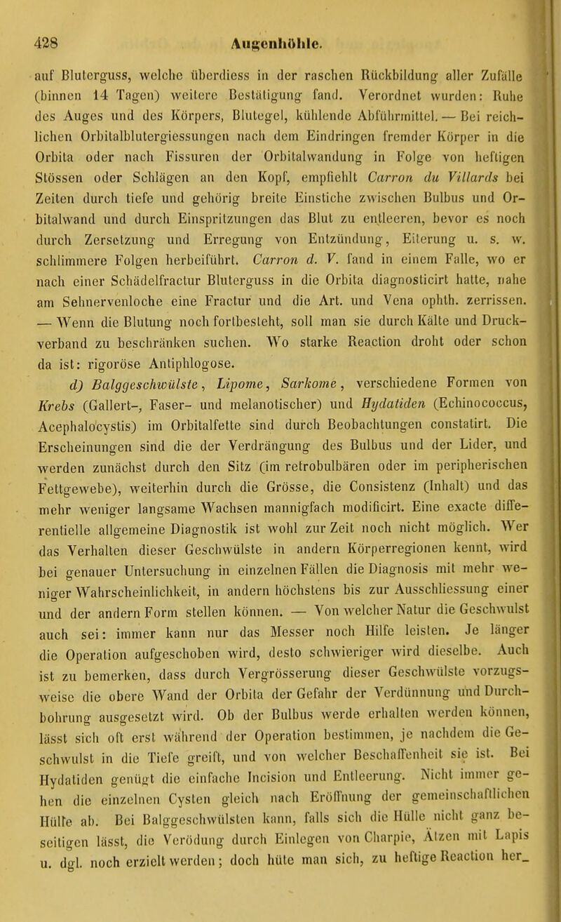 auf Blulcrg-uss, welche überdiess in der raschen Rückbildung aller Zufälle (binnen 14 Tagen) weitere Besläligung fand. Verordnet wurden: Ruhe des Auges und des Körpers, Blutegel, kühlende Abführmittel. — Bei reich- lichen Orbitalblutergiessungen nach dem Eindringen fremder Körper in die Orbita oder nach Fissuren der Orbitalwandung in Folge von heftigen Stössen oder Schlägen an den Kopf, empfiehlt Carron du Villards bei Zeiten durch tiefe und gehörig breite Einstiche zwischen Bulbus und Or- bitalwand und durch Einspritzungen das Blut zu entleeren, bevor es noch durch Zersetzung und Erregung von Entzündung, Eiterung u. s. w. schlimmere Folgen herbeiführt. Carron d. V. fand in einem Falle, wo er nach einer Schädelfractur Bluterguss in die Orbita diagnosticirt hatte, nahe am Sehnervenloche eine Fractur und die Art. und Vena ophth. zerrissen. — Wenn die Blutung noch fortbesteht, soll man sie durch Kälte und Druck- verband zu beschränken suchen. Wo starke Reaction droht oder schon da ist: rigoröse Antiphlogose. d) Balggeschwülste ^ Lipome, Sarkome, verschiedene Formen von Krebs (Gallert-, Faser- und melanotischer) und Hydatiden (Echinococcus, Acephalocystis) im Orbitalfette sind durch Beobachtungen constatirt. Die Erscheinungen sind die der Verdrängung des Bulbus und der Lider, und werden zunächst durch den Sitz (im retrobulbären oder im peripherischen Fettgewebe), weiterhin durch die Grösse, die Consistenz (Inhalt) und das mehr weniger langsame Wachsen mannigfach modificirt. Eine exacte diffe- rentielle allgemeine Diagnostik ist wohl zur Zeit noch nicht möglich. Wer das Verhallen dieser Geschwülste in andern Körperregionen kennt, wird bei genauer Untersuchung in einzelnen Fällen die Diagnosis mit mehr we- niger Wahrscheinlichkeit, in andern höchstens bis zur AusscWiessung einer und der andern Form stellen können. — Von welcher Natur die Geschwulst auch sei: immer kann nur das Messer noch Hilfe leisten. Je länger die Operation aufgeschoben wird, desto schwieriger wird dieselbe. Auch ist zu bemerken, dass durch Vergrösserung dieser Geschwülste vorzugs- weise die obere Wand der Orbita der Gefahr der Verdünnung und Durch- bohrung ausgesetzt wird. Ob der Bulbus werde erhallen werden können, lässt sich oft erst während der Operation bestimmen, je nachdem die Ge- schwulst in die Tiefe greift, und von welcher Beschaffenheit sie ist. Bei Hydatiden genügt die einfache Incision und Entleerung. Nicht immer ge- hen die einzelnen Cysten gleich nach Eröffnung der gemeinschafilichen Hüire ab. Bei Balggeschwülslen kann, falls sich die Hülle nicht ganz be- seitigen lässt, die Verödung durch Einlegen von Gharpie, Ätzen mit Lapis u. dgl. noch erzielt werden; doch hüte man sich, zu heftige Reaction her.