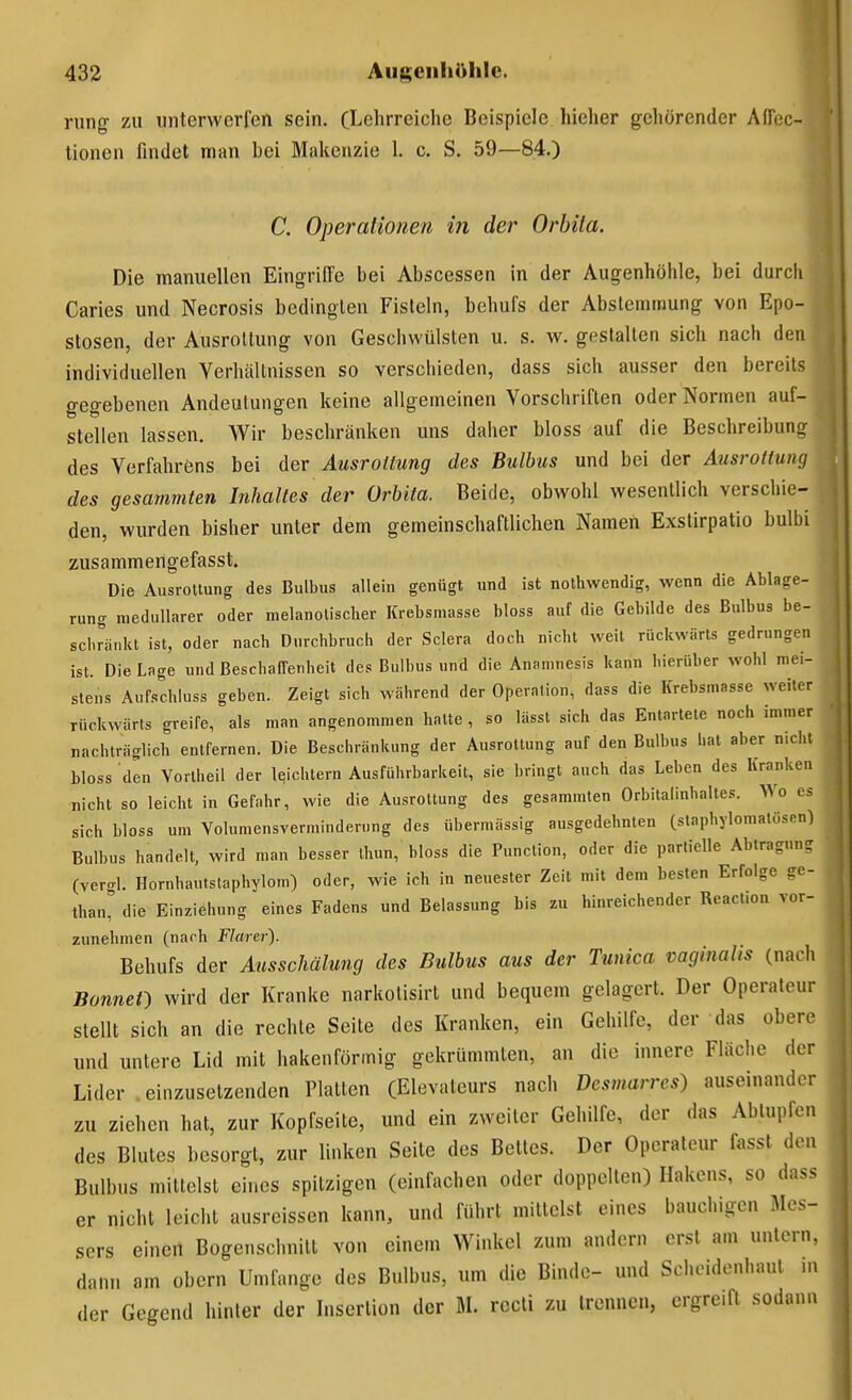 rung zu unterwerfen sein. (Lehrreiche Beispiele hieher gehörender AfTec- lionen findet man bei Makenzie 1. c. S. 59—84.) C. Operalionen in der Orbita. Die manuellen Eingriffe bei Abscessen in der Augenhöhle, bei durch Caries und Necrosis bedingten Fisteln, behufs der Abstemmung von Epo- stosen, der Ausrottung von Geschwülsten u. s. w. gestalten sich nach den individuellen Verhältnissen so verschieden, dass sich ausser den bereits gegebenen Andeutungen keine allgemeinen Vorschriften oder Normen auf- stellen lassen. Wir beschränken uns daher bloss auf die Beschreibung des Verfahrens bei der Ausrottung des Bulbus und bei der Ausrottung des gesammten Inhaltes der Orbita. Beide, obwohl wesentlich verschie- den, wurden bisher unter dem gemeinschaftlichen Namen Exstirpatio bulbi zusammengefasst. Die Ausrottung des Bulbus allein genügt und ist nothwendig, wenn die Ablage- rung medullärer oder melanotischer Krebsmasse bloss auf die Gebilde des Bulbus be- schränkt ist, oder nacb Durchbruch der Sclera doch nicht weil rückwärts gedrungen ist. Die Lage und Beschaffenheit des Bulbus und die Anamnesis kann hierüber wohl mei- stens Aufschluss geben. Zeigt sich während der Operation, dass die Krebsmasse weiter rückwärts greife, als man angenommen hatte, so lässt sich das Entartete noch immer nachträglich entfernen. Die Beschränkung der Ausrottung auf den Bulbus hat aber n>cht bloss den Yorlheil der leichtern Ausführbarkeit, sie bringt auch das Leben des Kranken nicht so leicht in Gefahr, wie die Ausrottung des gesammten Orbitalinhaltes. Wo es sich bloss um Volumensverminderung des übermässig ausgedehnten (slaphylomalüsen) Bulbus handelt, wird man besser thun, bloss die Function, oder die partielle Abtraguns (vergl. Hornhautstaphylom) oder, wie ich in neuester Zeit mit dem besten Erfolge gc- thani' die Einziehung eines Fadens und Belassung bis zu hinreichender Reaction vor- zunehmen (nach Flarer). Behufs der Ausschälung des Bulbus aus der Tunica vaginalis (nach BonncO wird der Kranke narkotisirt und bequem gelagert. Der Operateur stellt sich an die rechte Seite des Kranken, ein Gehilfe, der das obere und unlere Lid mit hakenförmig gekrümmten, an die innere Fläche der Lider .einzusetzenden Platten (Elevateurs nach Desmarres) auseinander zu ziehen hat, zur Kopfseite, und ein zweiter Gehilfe, der das Abtupfen des Blutes besorgt, zur linken Seite des Bettes. Der Operateur nisst den Bulbus mittelst eines spitzigen (einfachen oder doppelten) Hakens, so das< er nicht leicht ausreissen kann, und führt mittelst eines bauchigen Mes- sers einen Bogenschnilt von einem Winkel zum andern erst am untern, dann am obern Umfange des Bulbus, um die Binde- und Sohoidenhaul m der Gegend hinter der Insertion der M. rccti zu trennen, ergreift sodann