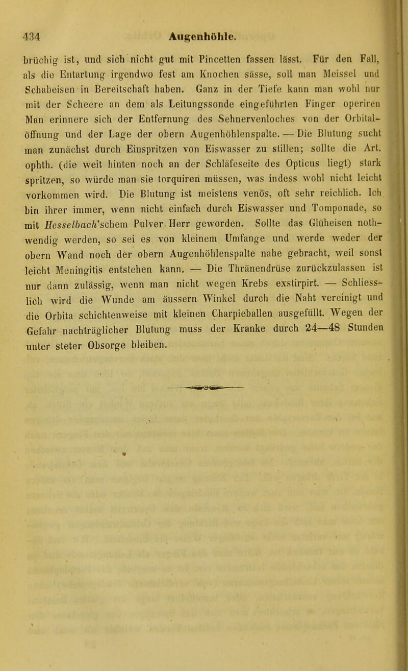 brüchig ist, und sich nicht gut mit Pincetlen fassen lässt. Für den Fall, als die Entartung irgendwo fest am Knochen sässe, soll man Meissel und Schabeisen in Bereitschaft haben. Ganz in der Tiefe kann man wohl nur mit der Scheere au dem als Leitungssonde eingeführten Finger operiren Man erinnere sich der Entfernung des Sehnervenloclies von der Orbilal- öffnung und der Lage der obern Augenhöhlenspalte. — Die Bhitung sucht man zunächst durch Einspritzen von Eiswasser zu stillen; sollte die Art. ophth. (die weit hinten noch an der Schläfeseite des Opticus liegt) stark spritzen, so würde man sie torquiren müssen, was indess wohl nicht leicht vorkommen wird. Die Blutung ist meistens venös, oft sehr reichlich. Icli bin ihrer immer, wenn nicht einfach durch Eiswasser und Tomponade, so mit HesselbacWschem Pulver Herr geworden. Sollte das Glüheisen noth- wendig werden, so sei es von kleinem Umfange und werde weder der obern Wand noch der obern Augenhöhlenspalte nahe gebracht, weil sonst leicht Meningitis entstehen kann. — Die Thränendrüse zurückzulassen ist nur dann zulässig, wenn man nicht wegen Krebs exslirpirt. — Schliess- lich wird die Wunde am äussern Winkel durch die Naht vereinigt und die Orbita schichlenweise mit kleinen Charpieballen ausgefüllt. Wegen der Gefahr nachträglicher Blutung muss der Kranke durch 24—48 Stunden unter steter Obsorge bleiben.