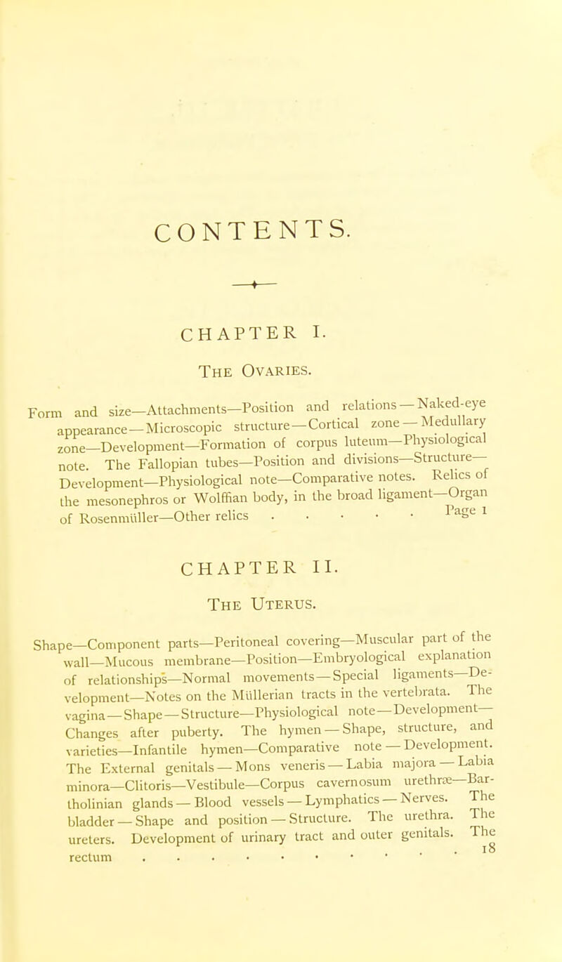 CONTENTS. CHAPTER I. The Ovaries. Form and size-Altachments-Position and relations-Naked-eye appearance-Microscopic structm-e-Cortical zone - Medullary zone-Development-Formation of corpus luteum-Physiological note. The Fallopian tubes—Position and divisions—Structure— Development—Physiological note—Comparative notes. Relics of the mesonephros or Wolffian body, in the broad ligament—Organ of RosenmuUer-Other relics ^^5'^ ^ CHAPTER II. The Uterus. Shape—Component parts—Peritoneal covering—Muscular part of the wall—Mucous membrane—Position—Embryological explanation of relationships—Normal movements —Special ligaments—De- velopment—Notes on the Miillerian tracts in the vertebrata. The vagina — Shape - Structure—Physiological note — Development- Changes after puberty. The hymen —Shape, structure, and varieties—Infantile hymen—Comparative note — Development. The External genitals — Mons veneris — Labia majora —Labia minora—Clitoris—Vestibule—Corpus cavernosum urethrre—Bar- Iholinian glands—Blood vessels — Lymphatics —Nerves. The bladder —Shape and position — Structure. The urethra. The ureters. Development of urinary tract and outer genitals. The rectum