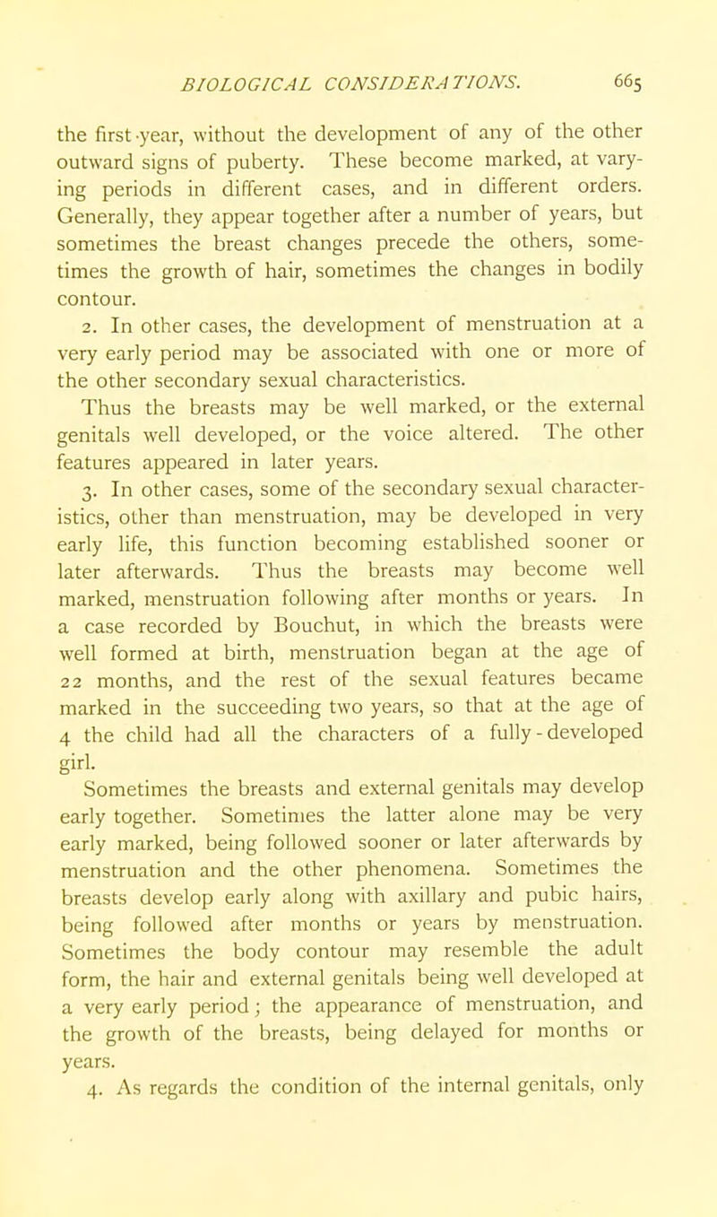 the first -year, without the development of any of the other outward signs of puberty. These become marked, at vary- ing periods in different cases, and in different orders. Generally, they appear together after a number of years, but sometimes the breast changes precede the others, some- times the growth of hair, sometimes the changes in bodily contour. 2. In other cases, the development of menstruation at a very early period may be associated with one or more of the other secondary sexual characteristics. Thus the breasts may be well marked, or the external genitals well developed, or the voice altered. The other features appeared in later years. 3. In other cases, some of the secondary sexual character- istics, other than menstruation, may be developed in very early life, this function becoming established sooner or later afterwards. Thus the breasts may become w^ell marked, menstruation following after months or years. In a case recorded by Bouchut, in which the breasts were well formed at birth, menstruation began at the age of 22 months, and the rest of the sexual features became marked in the succeeding two years, so that at the age of 4 the child had all the characters of a fully - developed girl. Sometimes the breasts and external genitals may develop early together. Sometimes the latter alone may be very early marked, being followed sooner or later afterwards by menstruation and the other phenomena. Sometimes the breasts develop early along with axillary and pubic hairs, being followed after months or years by menstruation. Sometimes the body contour may resemble the adult form, the hair and external genitals being well developed at a very early period; the appearance of menstruation, and the growth of the breasts, being delayed for months or years.