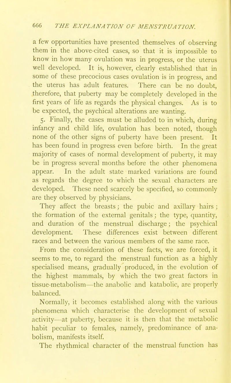 a few opportunities have presented themselves of observing them in the above-cited cases, so that it is impossible to know in how many ovulation was in progress, or the uterus well developed. It is, however, clearly established that in some of these precocious cases ovulation is in progress, and the uterus has adult features. There can be no doubt, therefore, that puberty may be completely developed in the first years of life as regards the physical changes. As is to be expected, the psychical alterations are wanting. 5. Finally, the cases must be alluded to in which, during infancy and child life, ovulation has been noted, though none of the other signs of puberty have been present. It has been found in progress even before birth. In the great majority of cases of normal development of puberty, it may be in progress several months before the other phenomena appear. In the adult state marked variations are found as regards the degree to which the sexual characters are developed. These need scarcely be specified, so commonly are they observed by physicians. They affect the breasts; the pubic and axillary hairs ; the formation of the external genitals; the type, quantity, and duration of the menstrual discharge; the psychical development. These differences exist between different races and between the various members of the same race. From the consideration of these facts, we are forced, it seems to me, to regard the menstrual function as a highly specialised means, gradually produced, in the evolution of the highest mammals, by which the two great factors in tissue-metabolism—the anabolic and katabolic, are properly balanced. Normally, it becomes established along with the various phenomena which characterise the development of sexual activity—at puberty, because it is then that the metabolic habit peculiar to females, namely, predominance of ana- bolism, manifests itself. The rhythmical character of the menstrual function has