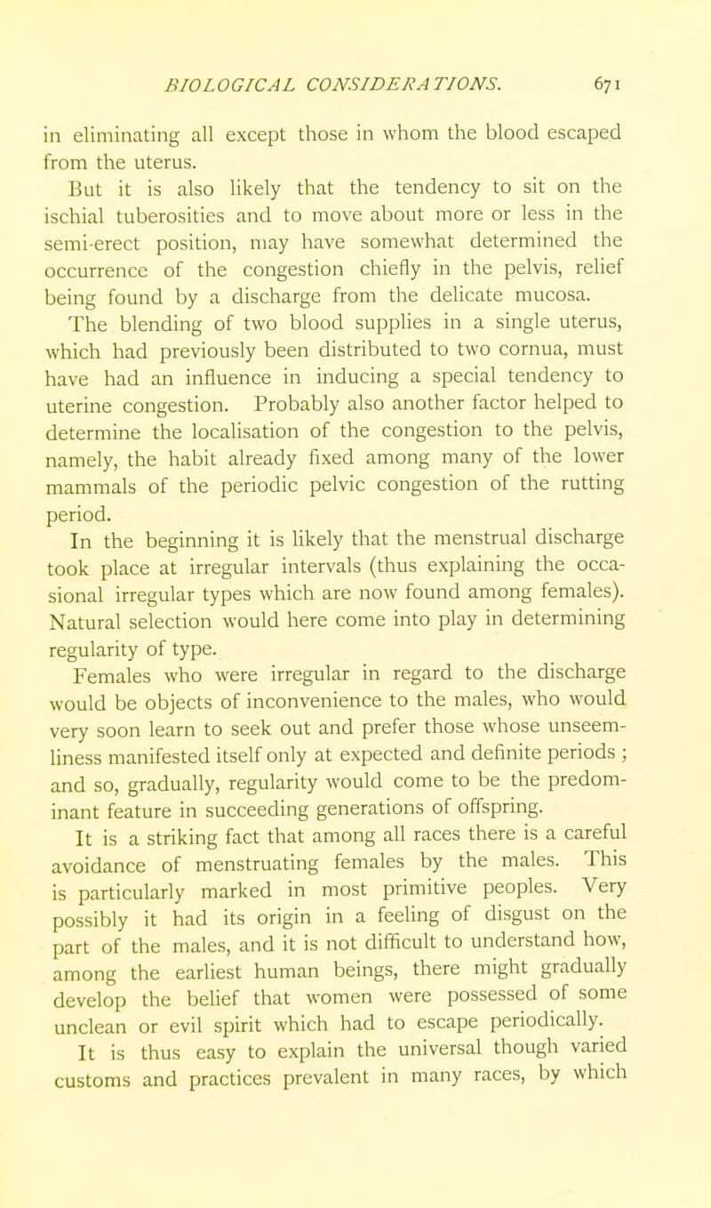 in eliminating all except those in whom the blood escaped from the uterus. But it is also likely that the tendency to sit on the ischial tuberosities and to move about more or less in the semi-erect position, may have somewhat determined the occurrence of the congestion chiefly in the pelvis, relief being found by a discharge from the delicate mucosa. The blending of two blood supplies in a single uterus, which had previously been distributed to two cornua, must have had an influence in inducing a special tendency to uterine congestion. Probably also another factor helped to determine the localisation of the congestion to the pelvis, namely, the habit already fixed among many of the lower mammals of the periodic pelvic congestion of the rutting period. In the beginning it is likely that the menstrual discharge took place at irregular intervals (thus explaining the occa- sional irregular types which are now found among females). Natural selection would here come into play in determining regularity of type. Females who were irregular in regard to the discharge would be objects of inconvenience to the males, who would very soon learn to seek out and prefer those whose unseem- liness manifested itself only at expected and definite periods ; and so, gradually, regularity would come to be the predom- inant feature in succeeding generations of offspring. It is a striking fact that among all races there is a careful avoidance of menstruating females by the males. This is particulariy marked in most primitive peoples. Very possibly it had its origin in a feeling of disgust on the part of the males, and it is not difficult to understand how, among the eariiest human beings, there might gradually develop the belief that women were possessed of some unclean or evil spirit which had to escape periodically. It is thus easy to explain the universal though varied customs and practices prevalent in many races, by which