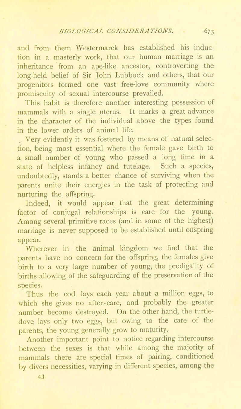 and from them Westermarck has estabUshed his induc- tion in a masterly work, that our human marriage is an inheritance from an ape-Uke ancestor, controverting the long-held belief of Sir John Lubbock and others, that our progenitors formed one vast free-love community where promiscuity of sexual intercourse prevailed. This habit is therefore another interesting possession of mammals with a single uterus. It marks a great advance in the character of the individual above the types found in the lower orders of animal life. Very evidently it was fostered by means of natural selec- tion, being most essential where the female gave birth to a small number of young who passed a long time in a state of helpless infancy and tutelage. Such a species, undoubtedly, stands a better chance of surviving when the parents unite their energies in the task of protecting and nurturing the offspring. Indeed, it would appear that the great determining factor of conjugal relationships is care for the young. Among several primitive races (and in some of the highest) marriage is never supposed to be established until offspring appear. Wherever in the animal kingdom we find that the parents have no concern for the offspring, the females give birth to a very large number of young, the prodigality of births allowing of the safeguarding of the preservation of the species. Thus the cod lays each year about a million eggs, to which she gives no after-care, and probably the greater number become destroyed. On the other hand, the turde- dove lays only two eggs, but owing to the care of the parents, the young generally grow to maturity. Another important point to notice regarding intercourse between the sexes is that while among the majority of mammals there are special times of pairing, conditioned by divers necessities, varying in different species, among the 43
