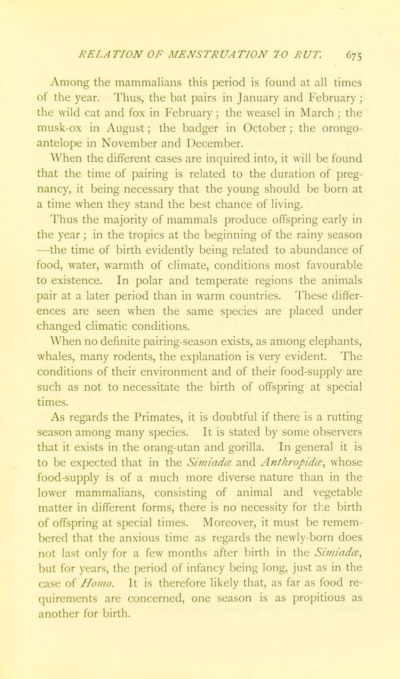 Among the mammalians this period is found at all times of the year. Thus, the bat pairs in January and February; the wild cat and fox in February; the weasel in March; the musk-ox in August; the badger in October; the orongo- antelope in November and December. When the different cases are inquired into, it will be found that the time of pairing is related to the duration of preg- nancy, it being necessary that the young should be born at a time when they stand the best chance of living. Thus the majority of mammals produce offspring early in the year; in the tropics at the beginning of the rainy season —the time of birth evidently being related to abundance of food, water, warmth of climate, conditions most favourable to existence. In polar and temperate regions the animals pair at a later period than in warm countries. These differ- ences are seen when the same species are placed under changed climatic conditions. When no definite pairing-season exists, as among elephants, whales, many rodents, the explanation is very evident. The conditions of their environment and of their food-supply are such as not to necessitate the birth of offspring at special times. As regards the Primates, it is doubtful if there is a rutting season among many species. It is stated by some observers that it exists in the orang-utan and gorilla. In general it is to be expected that in the SimiadcB and Anthropidce, whose food-supply is of a much more diverse nature than in the lower mammalians, consisting of animal and vegetable matter in different forms, there is no necessity for the birth of offspring at special times. Moreover, it must be remem- bered that the anxious time as regards the newly-born does not last only for a few months after birth in the Siiiiiadcc, but for years, the period of infancy being long, just as in the case of Homo. It is therefore likely that, as far as food re- quirements are concerned, one season is as propitious as another for birth.