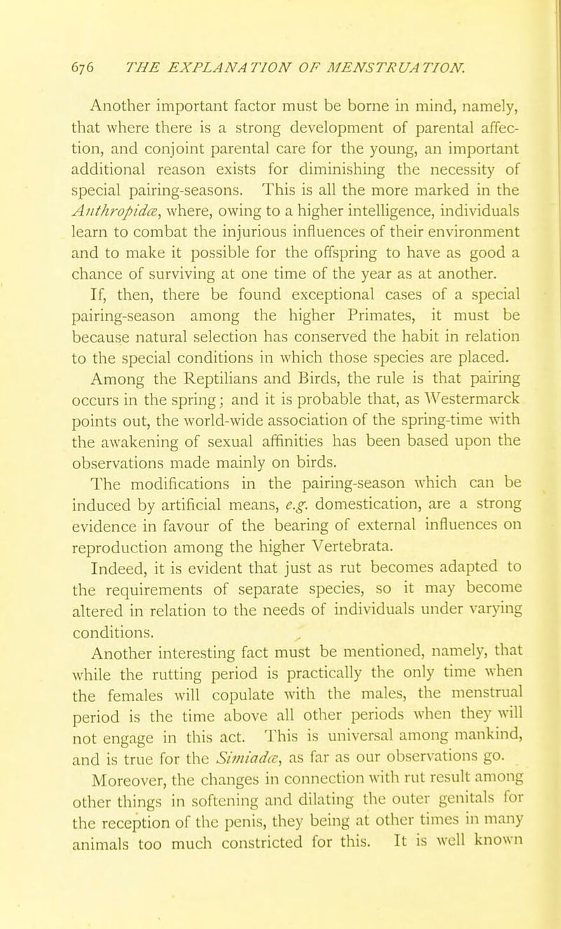Another important factor must be borne in mind, namely, that where there is a strong development of parental affec- tion, and conjoint parental care for the young, an important additional reason exists for diminishing the necessity of special pairing-seasons. This is all the more marked in the Aiitlu-opidce, where, owing to a higher inteUigence, individuals learn to combat the injurious influences of their environment and to make it possible for the offspring to have as good a chance of surviving at one time of the year as at another. If, then, there be found exceptional cases of a special pairing-season among the higher Primates, it must be because natural selection has conserved the habit in relation to the special conditions in which those species are placed. Among the Reptilians and Birds, the rule is that pairing occurs in the spring; and it is probable that, as Westermarck points out, the world-wide association of the spring-time with the awakening of sexual affinities has been based upon the observations made mainly on birds. The modifications in the pairing-season which can be induced by artificial means, e.g. domestication, are a strong evidence in favour of the bearing of external influences on reproduction among the higher Vertebrata. Indeed, it is evident that just as rut becomes adapted to the requirements of separate species, so it may become altered in relation to the needs of individuals under varying conditions. Another interesting fact must be mentioned, namely, that while the rutting period is practically the only time when the females will copulate with the males, the menstrual period is the time above all other periods when they will not engage in this act. This is universal among mankind, and is true for the Simiad<c, as far as our observations go. Moreover, the changes in connection with rut result among other things in softening and dilating the outer genitals for the reception of the penis, they being at other times in many animals too much constricted for this. It is well known