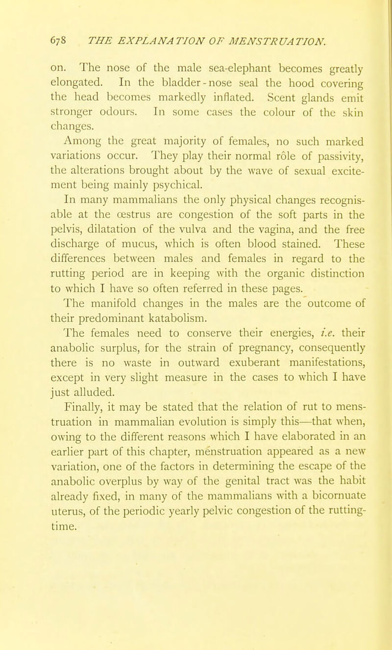 on. The nose of the male sea-elephant becomes greatly elongated. In the bladder - nose seal the hood covering the head becomes markedly inflated. Scent glands emit stronger odours. In some cases the colour of the skin changes. Among the great majority of females, no such marked variations occur. They play their normal role of passivity, the alterations brought about by the wave of se.xual excite- ment being mainly psychical. In many mammalians the only physical changes recognis- able at the restrus are congestion of the soft parts in the pelvis, dilatation of the vulva and the vagina, and the free discharge of mucus, which is often blood stained. These differences between males and females in regard to the rutting period are in keeping with the organic distinction to which I have so often referred in these pages. The manifold changes in the males are the outcome of their predominant katabolism. The females need to conserve their energies, i.e. their anabolic surplus, for the strain of pregnancy, consequently there is no waste in outward exuberant manifestations, except in very slight measure in the cases to which I have just alluded. Finally, it may be stated that the relation of rut to mens- truation in mammalian evolution is simply this—that when, owing to the different reasons which I have elaborated in an earlier part of this chapter, menstruation appeared as a new variation, one of the factors in determining the escape of the anabolic overplus by way of the genital tract was the habit already fixed, in many of the mammalians with a bicornuate uterus, of the periodic yearly pelvic congestion of the rutting- time.