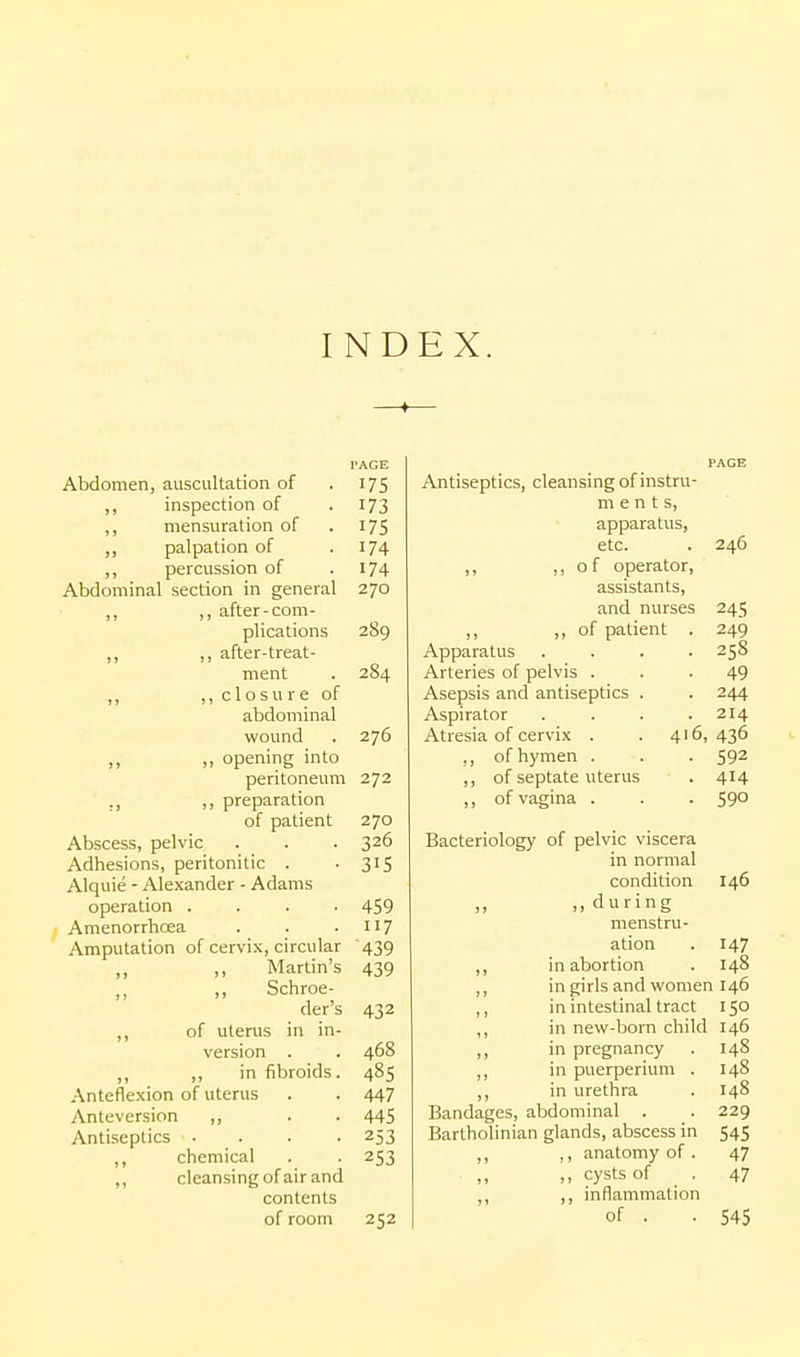 I ND EX. I'AGE Abdomen, auscultation of .175 „ inspection of •173 ,, mensuration of . 175 ,, palpation of -174 ,, percussion of .174 Abdominal section in general 270 „ ,, after-com- plications 289 ,, „ after-treat- ment . 284 „ ,, c 1 o s u r e of abdominal wound . 276 „ ,, opening into peritoneum 272 ,, ,, preparation of patient 270 Abscess, pelvic . . . 326 Adhesions, peritonitic . -315 Alquie - Alexander - Adams operation .... 459 Amenorrhcea . . -117 Amputation of cervix, circular '439 Martin's 439 ,, Schroe- der's 432 ,, of uterus in in- version . . 468 ,, ,, in fibroids. 485 Anteflexion of uterus . . 447 Anteversion ,, . . 445 Antiseptics .... 253 ,, chemical . . 253 ,, cleansing of air and contents of room 252 Antiseptics, cleansing of instru- m e n t s, apparatus, etc. ,, of operator, assistants, and nurses , of patient 246 Apparatus Arteries of pelvis . Asepsis and antiseptics Aspirator Atresia of cervix . ,, of hymen . ,, of septate uterus ,, of vagina . 4' 245 249 258 49 244 214 6, 436 592 414 590 Bacteriology of pelvic viscera in normal condition ..during menstru- ation ,, in abortion ,, in girls and women 146 in intestinal tract 150 in new-born child ,, in pregnancy ,, in puerperium . ,, in urethra Bandages, abdominal . Bartholinian glands, abscess in ,, ,, anatomy of . ,, cysts of . ,, ,, inflammation of . . 545 146 147 148 146 148 148 148 229 545 47 47