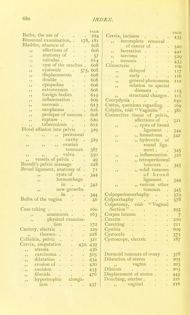PAGE Baths, the use of . . . 224 Bimanual examination, . 178, 181 Bladder, absence of . . 608 ,, affections of . . 606 ,, anatomy of . -57 ,, calculus . . . 614 ,, cyst of the urachus . 608 ,, cystocele . 575, 608 ,, displacements . 608 ,, double . . . 608 ,, epispadias . . 606 ,, extroversion . . 606 ,, foreign bodies . 6ig ,, inflammation . . 609 ,, necrosis . . -613 ,, neoplasms . . 6i6 ,, prolapse of mucosa . 608 ,, rupture . . . 620 ,, tuberculosis . .612 Blood effusion into pelvis . 329 peritoneal cavity . 329 ovarian tumours 387 ,, ,, ,, vulva . 550 ,, vessels of pelvis . . 49 Brandt's pelvic massage . 228 Broad ligament, anatomy of . 71 ,, cysts of . 344 ,, hemorrhage in . . 342 new growths in . . 344 Bulbs of the vagina . . 46 Case-taking . . . .160 ,, anamnesis . .163 ,, physical examina- tion . .172 Cautery, electric . . . 229 ,, thermo- . . . 228 Cellulitis, pelvic . . .321 Cervix, amputation . 432, 439 ,, atresia . . . 436 ,, carcinoma . . . 505 ,, dilatation . . . 434 ,, erosion of . . . 420 ,, excision . . . 435 ,, fibroids . . . 476 ,, hypertrophic elonga- tion . . -437 Cervix, incision . . . 435 ,, incomplete removal of cancer of . . 520 ,, laceration . . -441 ,, sarcoma . . . 529 ,, stenosis . . . 433 Climacteric .... 109 ,, delayed . .117 early . . .116 ,, general phenomena 112 ,, relation to special diseases . . 115 ,, structural changes. 111 Coccydynia .... 650 Coitus, questions regarding . 169 Colpitis, Vaginitis . 581 Connective tissue of pelvis, affections of . 321 ,, ,, cysts of broad ligament . 344 ,, ,, hematoma . 342 ,, hydrocele of round liga- ment. . 345 ,, inflammation 321 retroperitoneal tumours . 345 ,, solid tumours of broad ligament 344 ,, ,, various other tumours 345 Colpoperineorrhaphy 579 Colporrhaphy 57S Colpotomy, vide '' Vaginal Section . 295 Corpus luteum 7 Curette .... 210 Curetting .... 211 Cystitis .... 609 Cystocele .... 575 Cystoscope, electric 1S7 Dermoid tumours of ovary 378 Dilatation of uterus 205 vagina 203 Dilators .... 203 Displacement of uterus . 445 Douching, uterine. 221 vaginal 216