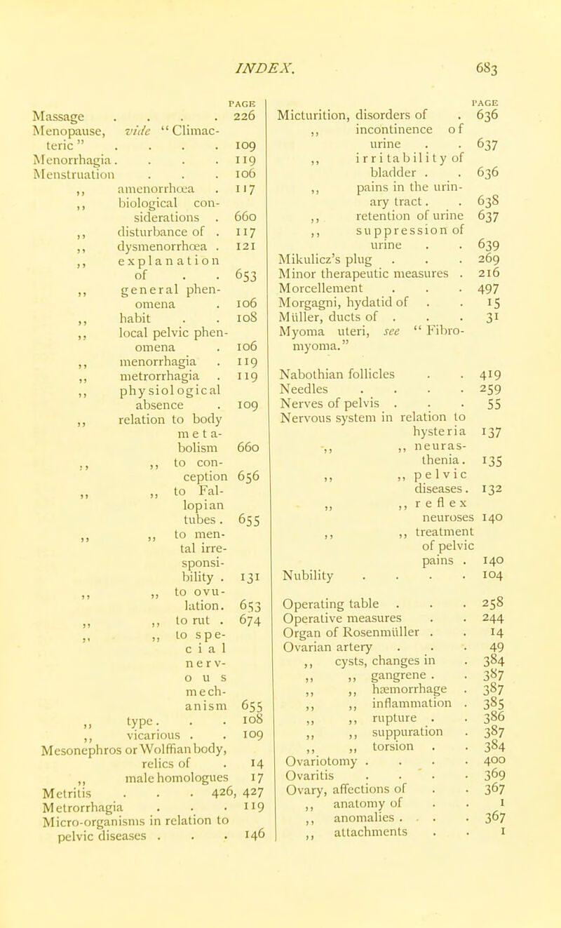 Massage Menopause, teric Menorrhagia. Menstruation %'idc Cliniac- amenorrhcea biological con- siderations disturbance of . dysmenorrhoea . explanation of general phen- omena habit local pelvic phen- omena menorrhagia metrorrhagia phy siol ogical absence relation to body m e t a- bolism ,, to con- ception „ to Fal- lopian tubes . ,, to men- tal irre- sponsi- bility . „ to ovu- lation. ,, to rut . ,, to spe- c i a 1 nerv- ous m e ch- anism PAGE PAGE 226 Micturition, disorders of 636 ,, incontinence of 109 urine 637 119 ,, i r r i ta b il i t y of 106 bladder . 636 117 ,, pains in the urin- ary tract. 63S 660 ,, retention of urine 637 ,, suppression of 39 121 urine Mikulicz s plug Minor therapeutic measures . Morcellement 497 106 Morgagni, hydatid of 108 M tiller, ducts of . 31 Myoma uteri, see Fibro- 106 myoma. 119 119 Nabothian follicles 419 Needles .... 259 109 660 656 65s 131 653 674 655 108 109 „ type. ,, vicarious . Mesonephros or Wolffian body, relics of . 14 ,, male homologues 17 Metritis . . ■ 426, 427 Metrorrhagia . . -119 Micro-organisms in relation to pelvic diseases . . .146 Nervous system Nubility relation to hysteria ,, neuras- thenia . ,, pelvic diseases. ,, r e fl e X neuroses ,, treatment of pelvic pains . Operating table Operative measures Organ of Rosenmtiller . Ovarian artery ,, cysts, changes in „ gangrene . ,, ,, hsEmorrhage ,, inflammation ,, ,, rupture . ,, ,, suppuration ,, ,, torsion Ovariotomy . Ovaritis Ovary, affections of anatomy of ,, anomalies . . . attachments 55 137 135 132 140 140 104 25S 244 14 49 384 3«7 387 38s 386 387 384 400 369 367 1 367 I