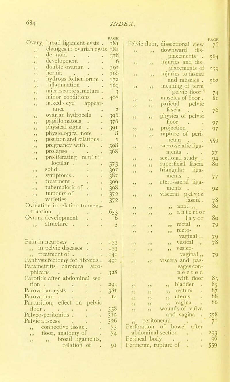 Ovary, broad ligament cysts . „ changes in ovarian cysts ,, dermoid ,, development ,, double ovarian . ,, hernia ,, hydrops foUiculorum ,, inflammation ,, microscopic structure ,, minor conditions ,, naked - eye appear- ance „ ovarian hydrocele ,, papillomatous . ,, physical signs . physiological note ,, position and relations ,, pregnancy with . prolapse . ,, proliferating m u 11 i locular . ,, solid . ,, symptoms . ,, treatment . ,, tuberculosis of . ,, tumours of varieties Ovulation in relation to mens- truation Ovum, development ,, structure . Pain in neuroses . ,, in pelvic diseases . ,, treatment of . Panhysterectomy for fibroids Parametritis clironica atro phicans Parotitis after abdominal sec tion .... Parovarian cysts . Parovarium . Parturition, effect on pelvi floor .... Pelveo-peritonitis . Pelvic abscess ,, connective tissue. ,, floor, anatomy of ,. ,, broad ligaments, relation of 381 384 378 6 395 366 372 369 3 408 2 396 376 391 8 2 398 368 373 397 387 399 398 372 372 653 6 5 133 133 . 141 491 328 294 3S1 14 558 312 326 73 74 91 Pelvic floor, dissectional view ,, ,, downward dis- placements . ,, injuries and dis- placements of ,, injuries to fascia; and muscles . ,, ,, meaning of term pelvic floor PACE 76 564 559 562 74 muscles of floor . 81 J) ) > parietal pelvic fascia 76 )) J) physics of pelvic floor 97 J> J) projection 97 )) J) rupture of peri- neum 559 ;) 5) sacro-sciatic liga- ments 77 )) )j sectional study . 94 )) 5) superficial fascia 00 J) J J triangvilar ligs-- ments 77 I) ) J utero-sacral liga- ments , 92 )) > J visceral p el v i c fascia , 78 )) J > » anat. 80 J) J) „ anterior layer So n J) rectal 79 )) )) recto- vaginal 79 n vesical 78 )> ! ) vesico- vaginal 79 ») > J viscera and pas- sages con- n e c t e d with floor 85 ,, ,, ,, bladder . 85 ,, ,, ,, rectum . 87 ,, ,, ,, uterus . 88 „ ,, ,, vagina . 86 ,, ,, wounds of vulva and vagina . 558 ,, peritoneum . - 71 Perforation of bowel after abdominal section . . 293 Perineal body ... 96 Perineum, rupture of . . 559