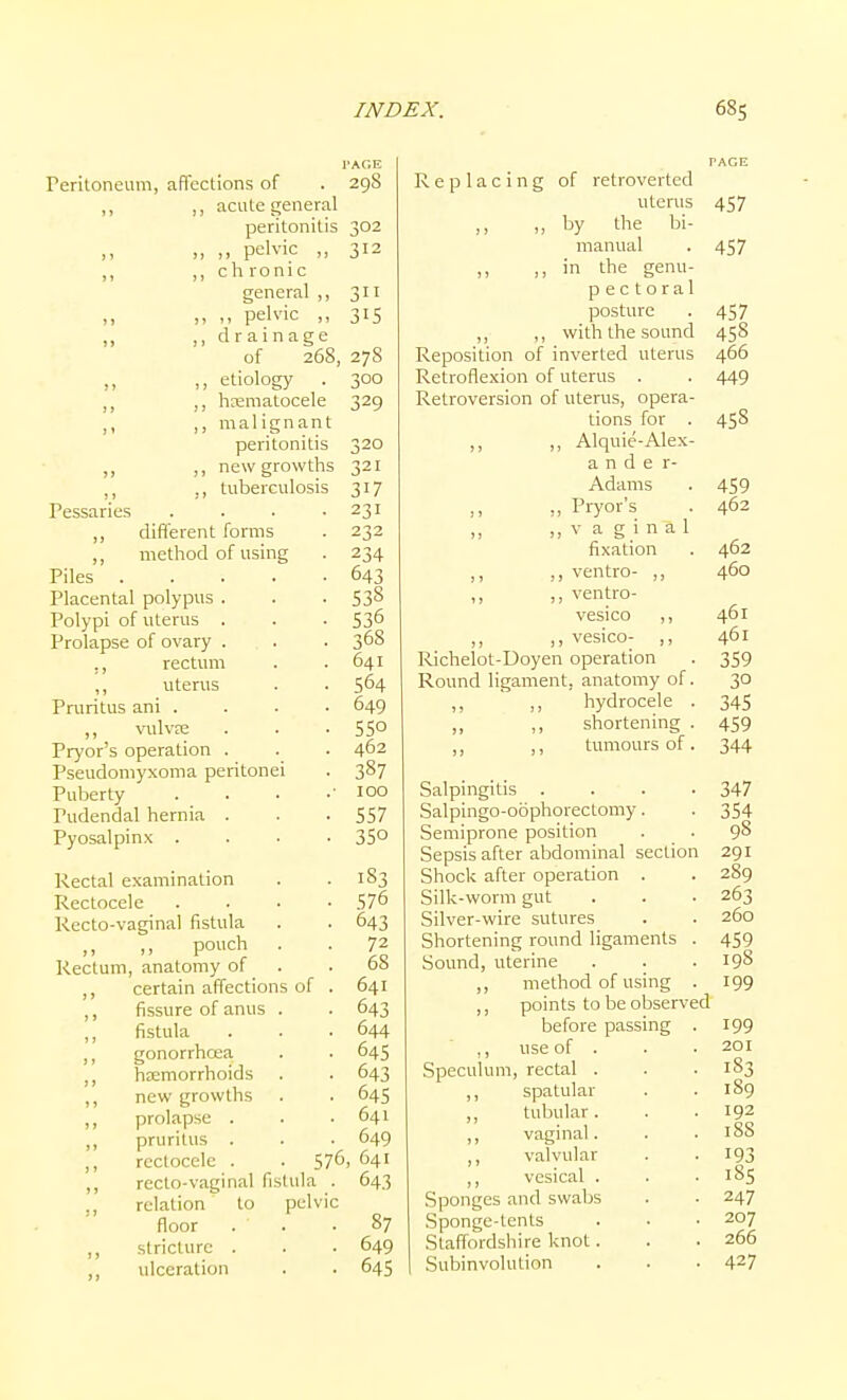 I'AGE reriloneiim, afTcctions of . 29S ,, ,, acute general peritonitis 302 „ pelvic 312 ,, chronic general ,, 311 M pelvic „ 315 „ ,, drainage of 268, 27S „ ,, etiology . 300 ,, hxmatocele 329 II ,) malignant peritonitis 320 ,, new growths 321 Pessaries . . . -231 ,, different forms . 232 ,, method of using . 234 Piles 643 Placental polypus . . . 538 Polypi of uterus . . . 53^ Prolapse of ovary . . . 368 ., rectum . .641 ,, uterus . . 564 Pruritus ani . . . • 649 ,, vulvre . . . 55° Pryor's operation . . . 462 Pseudomyxoma peritonei . 387 Puberty . . . .■ 100 Pudendal hernia . . . 557 Pyosalpinx .... 35° Rectal examination . .183 Rectocele .... 57^ Recto-vaginal fistula . . 643 ,, ,, pouch . . 72 Rectum, anatomy of . .68 ,, certain affections of . 641 ,, fissure of anus . . 643 fistula . . .644 gonorrhoea . . 645 htemorrhoids . . 643 ,, new growths . . 645 ,, prolapse . . .641 „ pruritus . • 649 ,, rectocele . . 576, 641 ,, recto-vaginal fistula . 643 relation to pelvic floor . . .87 ,, stricture . . • 649 ,, ulceration . . 645 PAGE Replacing of retroverted uterus 457 „ by the bi- manual . 457 ,, in the genu- pectoral posture . 457 „ ,, with the sound 458 Reposition of inverted uterus 466 Retroflexion of uterus . . 449 Retroversion of uterus, opera- tions for . 458 ,, ,, Alquie-Alex- a n d e r- Adams . 459 ,, ,, Pryor's . 462 ,, V a g i n a 1 fixation . 462 ,, ,, ventro- ,, 460 ,, ,, ventro- vesico ,, 461 ,, ,, vesico- ,, 461 Richelot-Doyen operation . 359 Round ligament, anatomy of. 30 hydrocele . 345 ,, ,, shortening . 459 ,, ,, tumours of. 344 Salpingitis .... 347 Salpingo-oophorectomy. . 354 Semiprone position . . 98 Sepsis after abdominal section 291 Shock after operation . . 289 Silk-worm gut . . • 263 Silver-wire sutures . . 260 Shortening round ligaments . 459 Sound, uterine . . . 19S ,, method of using . 199 ,, points to be observed before passing . 199 ,, use of . . .201 Speculum, rectal . . . 183 ,, spatular . .189 ,, tubular. . . 192 ,, vaginal. . .188 ,, valvular . . 193 ,, vesical . . .185 .S]3onges and swabs . . 247 Sponge-tents . . • 207 Staffordshire knot. . . 266 Subinvolution . . . 427