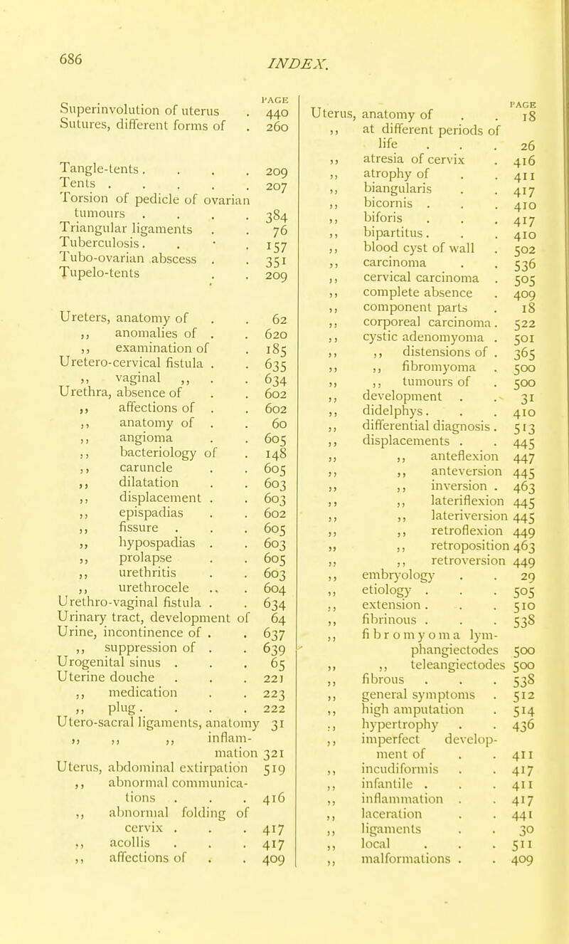 Superinvolution of uterus Sutures, different forms of PAGE 440 260 209 207 Tangle-tents .... Tents ..... Torsion of pedicle of ovarian tumours .... 384 Triangular ligaments . . 76 Tuberculosis. . • . 157 Tubo-ovarian abscess . • 351 Tupelo-tents . . 209 Ureters, anatomy of . .62 ,, anomalies of . . 620 ,, examination of . 185 Uretero-cervical fistula . . 635 ,, vaginal ,, . .634 Urethra, absence of . . 602 affections of . . 602 ,, anatomy of . .60 ,, angioma . . 605 ,, bacteriology of . 148 ,, caruncle . . 605 ,, dilatation . . 603 ,, displacement . . 603 ,, epispadias . . 602 ,, fissure . . . 605 hypospadias . . 603 ,, prolapse . . 605 ,, urethritis . . 603 ,, urethrocele ., . 604 Urethro-vaginal fistula . . 634 Urinary tract, development of 64 Urine, incontinence of . . 637 ,, suppression of . . 639 Urogenital sinus ... 65 Uterine douche . . . 221 ,, medication . . 223 plug. . . .222 Utero-sacral ligaments, anatomy 31 ,, ,, ,, inflam- mation 321 Uterus, abdominal extirpation 519 ,, abnormal communica- tions . . . 416 ,, abnormal folding of cervix . . .417 ,, acollis . . . 417 ,, affections of . . 409 Uterus, anatomy of ,, at different periods of life atresia of cervix atrophy of biangularis bicornis . biforis hi parti tus. blood cyst of wall carcinoma cervical carcinoma complete absence component parts corporeal carcinoma cystic adenomyoma ,, distensions of ,, fibromyoma ,, tumours of development didelphys. differential diagnosis displacements . ,, anteflexion PAGE 18 26 416 411 410 410 502 409 18 522 500 500 31 410 513 445 447 445 463 445 ,, anteversion ,, inversion ,, lateriflexion ,, lateriversion 445 ,, retroflexion 449 ,, retroposition 463 retroversion 449 embryology . . 29 etiology . . .505 extension. . .510 fibrinous . . . 538 fi b r o m y o m a lym- phangiectodes 500 teleangiectodes 500 fibrous 538 general syjiiptoms 512 high amputation 514 hypertrophy 436 imperfect develop- ment of 411 incudiformis 417 infantile . 411 inflammation . 417 laceration 441 ligaments 30 local 511 malformations . 409