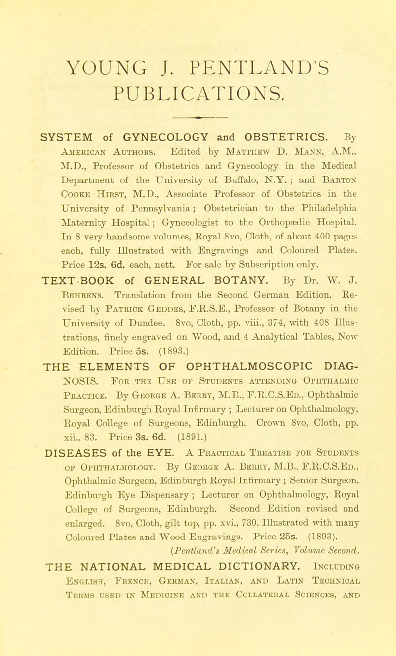 YOUNG J. PENTLAND'S PUBLICATIONS. SYSTEM of GYNECOLOGY and OBSTETRICS. By American Authors. Edited by Matteew D. Mann, A.M., M.D., Professor of Obstetrics and Gynecology in the Medical Department of the University of Buffalo, N.Y. ; and Barton Cooke Hirst, M.D., Associate Professor of Obstetrics in the University of Pennsylvania; Obstetrician to the Philadelphia Maternity Hospital; Gynecologist to the Orthopaedic Hospital. In 8 very handsome volumes. Royal 8vo, Cloth, of about 400 pages each, fully Illustrated with Engravings and Coloured Plates. Price 12s. 6d. each, nett. For sale by Subscription only. TEXT-BOOK of GENERAL BOTANY. By Dr. W. J. Behrens. Translation from the Second German Edition. Re- vised by Patrick Geddes, P.R.S.E., Professor of Botany in the University of Dundee. 8vo, Cloth, pp. viii., 374, with 408 Illus- trations, finely engraved on Wood, and 4 Analytical Tables, New Edition. Price 5s. (1893.) THE ELEMENTS OF OPHTHALMOSCOPIC DIAG- NOSIS. PoR THE Use of Students attending Ophthalmic Practice. By George A. Berry, M.B., F.Tl.C.S.Ed., Ophthalmic Surgeon, Edinbiirgh Royal Infirmary ; Lecturer on Ophthalmologj', Royal College of Surgeons, Edinburgh. Crown 8vo, Cloth, pp. xii., 83. Price 3s. 6d. (1891.) DISEASES of the EYE. A Practical Treatise for Students OF Ophthalmology. By George A. Berry, M.B., F.R.C.S.Ed., Ophthalmic Surgeon, Edinburgh Royal Infirmary; Senior Surgeon, Edinburgh Eye Dispensary ; Lecturer on Ophthalmology, Royal College of Surgeons, Edinbui-gh. Second Edition revised and enlarged. 8vo, Cloth, gilt top, pp. xvi., 730, Illustrated with many Coloured Plates and Wood Engravings. Price 25s. (1893). (Pcnthmd's Medical Scries, Volume Second. THE NATIONAL MEDICAL DICTIONARY. Including English, French, German, Italian, and Latin Technical Terms used in Medicine and the Collateral Sciences, and