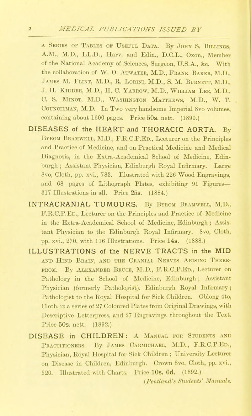 A Series of Tables of Useful Data. By John S. Billings, A.M., M.D., LL.D., Harv. and Edin., D.C.L., Oxon., Member of the National Academy of Sciences, Surgeon, U.S.A., &c. With the collaboration of W. O. Atwater, M.D., Frank Baker, M.D., James M. Plint, M.D., R. Lorini, M.D., S. M. Burnett, M.D., J. H. Kidder, M.D., H. C. Yarrow, M.D., William Lee, M.D., C. S. MiNOT, M.D., Washington Matthews, M.D., W. T. Councilman, M.D. In Two very handsome Imperial 8vo volumes, containing about 1600 pages. Price 50s. nett. (1890.) DISEASES of the HEART and THORACIC AORTA. By Byeom Bramwell, M.D., E.R.C.P.Ed., Lecturer on the Principles and Practice of Medicine, and on Practical Medicine and !Medical Diagnosis, in the Extra-Academical School of Medicine, Edin- burgh ; Assistant Physician, Edinburgh Royal Infirmary. Large 8vo, Cloth, pp. xvi., 783. Illustrated with 226 Wood Engravings, and 68 pages of Lithograph Plates, exhibiting 91 Figures— 317 Illustrations in all. Price 25s. (1884.) INTRACRANIAL TUMOURS. By Byrom Bramwell, M.D., F.R.C.P.Ed., Lecturer on the Principles and Practice of Medicine in the Extra-Academical School of Medicine, Edinburgh ; Assis- tant Physician to the Edinburgh Royal Infirmary. Svo, Cloth, pp. xvi., 270, with 116 lUustrations. Price 14s. (1888.) ILLUSTRATIONS of the NERVE TRACTS in the MID and Hind Brain, and the Cranial Nerves Arising There- from. By Alexander Bruce, M.D., F.R.C.P.Ed., Lecturer on Pathology in the School of Medicine, Edinburgh ; Assistant Physician (formerly Pathologist), Edinburgh Royal Infirmary; Pathologist to the Royal Hospital for Sick Children. Oblong 4to, Cloth, in a series of 27 Coloured Plates from Original Drawings, with Descriptive Letterpress, and 27 Engravings throughout the Text. Price 50s. nett. (1892.) DISEASE in CHILDREN: A Manual for Students and Practitioners. By James Carmicuael, M.D., F.R.C.P.Ed., Physician, Royal Hospital for Sick Children ; University Lecturer on Disease in Children, Edinburgh. Crown Svo. Cloth, pp. xvi., 520. Illustrated with Charts. Price 10s. 6d. (1892.) {Pentland's Stiuicnts' Manuals.