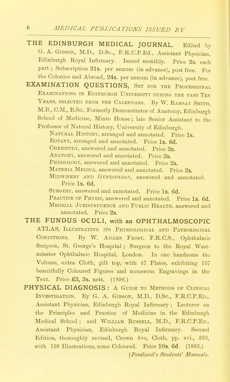 THE EDINBURGH MEDICAL JOURNAL. Edited by G. A. Gibson, M.D., D.Sc, F.R.C.P.Ed., Assistant Physician, Edinburgh Royal Infirmary. Issued monthly. Price 2s. each part ; Subscription 21s. per annum (in advance), post free. For the Colonies and Abroad, 24s. per annum (in advance), post free. EXAMINATION QUESTIONS, Set for the Professional Examinations in Edinborgh University during the past Ten Years, selected from the Calendars. By W. Ramsay Smith. M.B., CM., B.So., Formerly Demonstrator of Anatomy, Edinburgh School of Medicine, Minto House; late Senior Assistant to the Professor of Natural History, University of Edinburgh. Natural History, arranged and annotated. Price Is. Botany, arranged and annotated. Price Is. 6d. CHEraSTRY, answered and annotated. Price 2s. Anatosiy, answered and annotated. Price 2s. Physiology, answered and annotated. Price 2s. Materia Medica, answered and annotated. Price 2s. Midwifery and Gynecology, answered and annotated. Price Is. 6d. Surgery, answered and annotated. Price Is. 6d. Practice of Physic, answered and annotated. Price Is. 6d. Medical Jurisprudence and Public Health, answered and annotated. Price 2s. THE FUNDUS OCULI, with an OPHTHALMOSCOPIC ATLAS, Illustrating its Physiological and Pathological Conditions. By W. Adams Frost, F.R.C.S., Ophthalmic Surgeon, St. George's Hospital ; Surgeon to the Royal West- minster Ophthalmic Hospital, London. In one handsome 4to Volume, extra Cloth, gilt top, with 47 Plates, exhibiting 107 beautifully Coloured Figures and numerous Engra%^ngs in the Text. Price £3, 3s. nett. (1896.) PHYSICAL DIAGNOSIS : A Guide to Methods of Clinical Investigation. By G. A. Gibson, M.D., D.Sc, F.R.C.P.Ed., Assistant Physician, Edinburgh Royal Infirmary^; Lecturer on the Principles and Practice of Medicine in the Edinburgh Medical School ; and William Russell, M.D., F.R.C.P.Ed.. Assistant Physician, Edinburgh Royal Infirmary. Second Edition, thoroughly revised, Crown 8vo, Cloth, pp. xvi., 383, with 109 Illustrations, some Coloured. Price lOs. 6d. (1893.) (Pcntiand's Stndciiis' Manvah.
