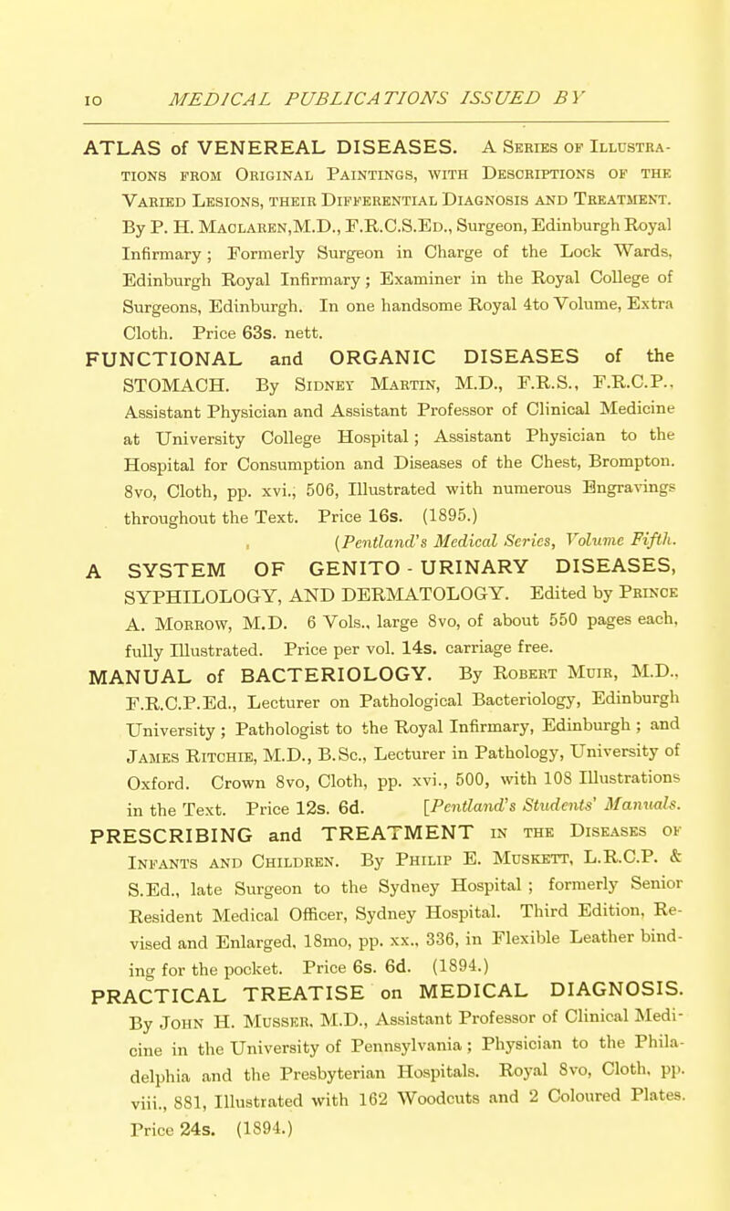 ATLAS of VENEREAL DISEASES. A Series op Illustra- tions FROM OeICINAL PAINTINGS, WITH DESCRIPTIONS OF THE Varied Lesions, their Differential Diagnosis and Treatsient. By P. H. Maolaren,M.D., P.R.C.S.Ed., Surgeon, Edinburgh Royal Infirmary ; Pormerly Surgeon in Charge of the Lock Wards, Edinburgh Royal Infirmary; Examiner in the Royal College of Surgeons, Edinburgh. In one handsome Royal 4to Volume, Extra Cloth. Price 63s. nett. FUNCTIONAL and ORGANIC DISEASES of the STOMACH. By Sidney Martin, M.D., F.R.S., F.R.C.P., Assistant Physician and Assistant Professor of Clinical Medicine at University College Hospital; Assistant Physician to the Hospital for Consumption and Diseases of the Chest, Brompton. 8vo, Cloth, pp. xvi., 506, Illustrated with numerous Engra^'ings throughout the Text. Price 16s. (1895.) (Pcntland's Medical Scries, Volume Fiflli. A SYSTEM OF GENITO - URINARY DISEASES, SYPHILOLOGY, AND DERMATOLOGY. Edited by Prince A. Morrow, M.D. 6 Vols., large 8vo, of about 550 pages each, fully Illustrated. Price per vol. 14s. carriage free. MANUAL of BACTERIOLOGY. By Robert Muir, M.D., r.R.C.P.Ed., Lecturer on Pathological Bacteriology, Edinburgh University ; Pathologist to the Royal Infirmary, Edinburgh ; and James Ritchie, M.D., B.Sc, Lecturer in Pathology, University of Oxford. Crown 8vo, Cloth, pp. xvi., 500, with 108 Illustrations in the Text. Price 12s. 6d. [Penilatid's Students' Manuals. PRESCRIBING and TREATMENT in the Diseases of Infants and Children. By Philip E. Mdskett, L.R.C.P. & S.Ed., late Surgeon to the Sydney Hospital ; formerly Senior Resident Medical Officer, Sydney Hospital. Third Edition, Re- vised and Enlarged, 18mo, pp. xx., 336, in Flexible Leather bind- ing for the pocket. Price 6s. 6d. (1894.) PRACTICAL TREATISE on MEDICAL DIAGNOSIS. By John H. Musser. M.D., Assistant Professor of Clinical Medi- cine in the University of Pennsylvania ; Physician to the Phila- delphia and the Presbyterian Hospitals. Royal 8vo, Cloth, pp. viii., 881, Illustrated with 162 Woodcuts and 2 Coloured Plates. Price 24s. (1894.)