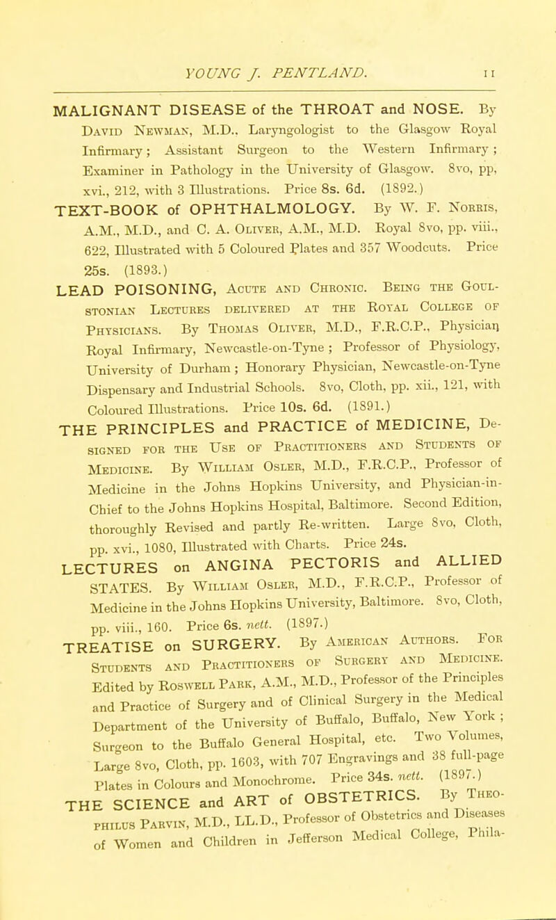 MALIGNANT DISEASE of the THROAT and NOSE. By David Newman, M.D.. Laryngologist to the Glasgow Royal Infirmary; Assistant Surgeon to the Western Infirmary ; Examiner in Pathology in the University of Glasgow. 8vo, pp, xvi., 212, with 3 Illustrations. Price 8s. 6d. (1892.) TEXT-BOOK of OPHTHALMOLOGY. By W. F. Noeris, A.M., M.D., and C. A. Oliver, A.M., M.D. Royal Svo, pp. viii., 622, Illustrated wdth 5 Coloured Plates and 357 Woodcuts. Price 25s. (1893.) LEAD POISONING, Acute and Chronic. Being the Goul- STONiAN Lectures delivered at the Rotal College of Physicians. By Thomas Oliver, M.D., F.R.O.P., Physician Royal Infirmary, Newcastle-on-Tyne ; Professor of Physiology, University of Durham ; Honorary Physician, Newcastle-on-Tyne Dispensary and Industrial Schools. 8vo, Cloth, pp. xii., 121, mth Coloured Illustrations. Price 10s. 6d. (1891.) THE PRINCIPLES and PRACTICE of MEDICINE, De- SIGNED FOR the UsE OF PRACTITIONERS AND STUDENTS OF Medicine. By William Osler, M.D., F.R.C.P., Professor of Medicine in the Johns Hopkins University, and Physician-in- Chief to the Johns Hopldns Hospital, Baltimore. Second Edition, thoroughly Revised and partly Re-written. Large 8vo, Cloth, pp xvi., 1080, Illustrated with Charts. Price 24s. LECTURES on ANGINA PECTORIS and ALLIED STATES. By William Osler, M.D., F.R.C.P., Professor of Medicine in the Johns Hopkins University, Baltimore. 8vo, Cloth, pp. viii., 160. Price 6s. nelt. (1897.) TREATISE on SURGERY. By American Authors. For Students and Practitioners of Surgery and Medicine. Edited by ROSWELL Park, A.M., M.D., Professor of the Principles and Practice of Surgery and of Clinical Surgery in the Medical Department of the University of Buffalo, Buffalo, New York ; Suraeon to the Buffalo General Hospital, etc. Two Volumes, Large 8vo, Cloth, pp. 1603, with 707 Engravings and 38 full-page Plates in Colours and Monochrome. Price 34s. ne«. (189.) THE SCIENCE and ART of OBSTETRICS. By Theo- PHILUS Parvin, M.D., LL.D., Professor of Obstetrics and Diseases of Women and Children in Jefferson Medical College, Phda-