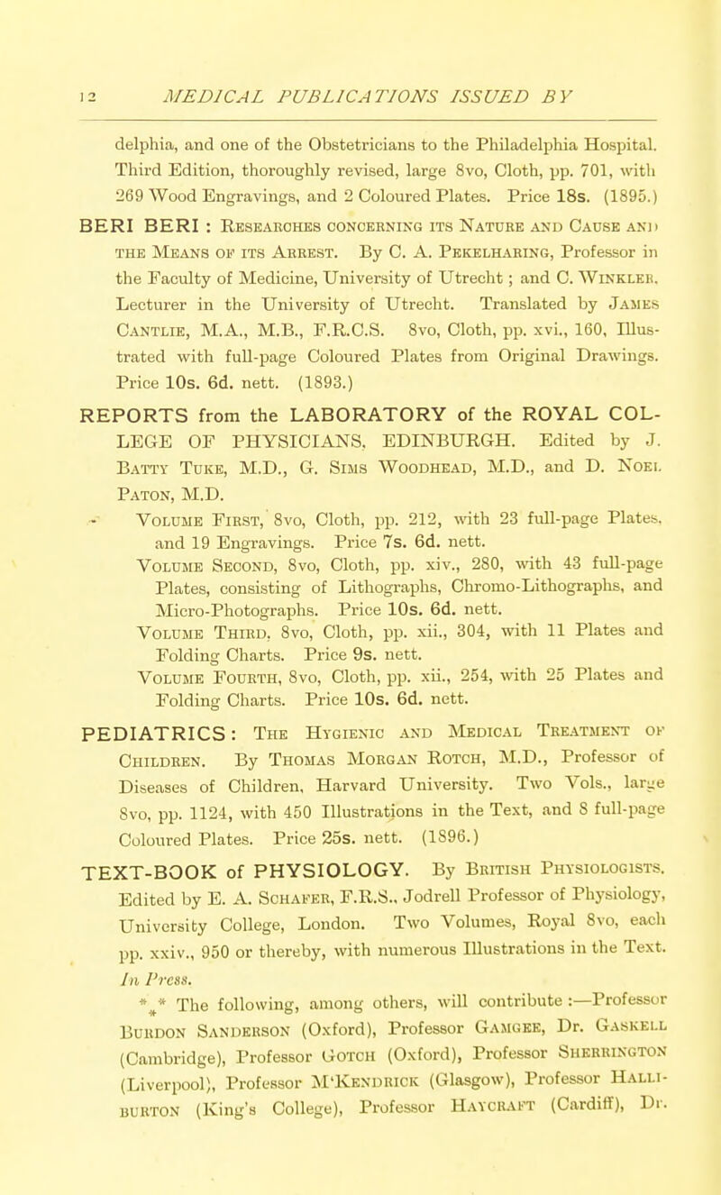 delphia, and one of the Obstetricians to the Philadelphia Hospital. Third Edition, thoroughly revised, large 8vo, Cloth, pp. 701, with 269 Wood Engravings, and 2 Coloured Plates. Price 18s. (1895.) BERI BERI : Researches concerning its Nature and Cause anh THE Means of its Arrest. By C. A. Pkicelilvhing, Professor in the Faculty of Medicine, University of Utrecht; and C. Winklee. Lecturer in the University of Utrecht. Translated by James Cantlie, M.A., M.B., F.R.C.S. Svo, Cloth, pp. xvi., 160, Illus- trated vfith full-page Coloured Plates from Original Drawings. Price 10s. 6d. nett. (1893.) REPORTS from the LABORATORY of the ROYAL COL- LEGE or PHYSICIANS. EDINBURGH. Edited by J. Batty Tuke, M.D., G. Sims Woodhead, M.D., and D. Noei. Baton, M.D. Volume First,' Svo, Cloth, pp. 212, with 23 fidl-page Plates. and 19 Engravings. Price 7s. 6d. nett. Volume Second, Svo, Cloth, pp. xiv., 280, with 43 fuU-page Plates, consisting of Lithographs, Chromo-Lithographs, and Micro-Photographs. Price lOs. 6d. nett. Volume Third, Svo, Cloth, pp. xii., 304, with 11 Plates and Folding Charts. Price 9s. nett. Volume Fourth, Svo, Cloth, pp. xii., 254, with 25 Plates and Folding Charts. Price 10s. 6d. nett. PEDIATRICS: The Hygienic and Medical Tee.atment ok Children. By Thomas Morgan Rotch, M.D., Professor of Diseases of Children, Harvard University. Two Vols., larye Svo, pp. 1124, with 450 Illustrations in the Text, and S full-page Coloured Plates. Price 25s. nett. (1896.) TEXT-BOOK of PHYSIOLOGY. By British Physiologists. Edited by E. A. Schafer, F.R.S.. Jodrell Professor of Physiology, University College, London. Two Volumes, Royal Svo, each pp. xxiv., 950 or thereby, with numerous Illustrations in the Text. In Press. %* The following, among others, will contribute :—Professor Burdon Sanderson (Oxford), Professor Gamgke, Dr. Gaskell (Cambridge), Professor Gotch (Oxford), Professor Sherrington (Liverpool), Professor M'Kendrick (Glasgow), Professor Halli- burton (King's College), Professor Hayciuft (Cardiff), Dr.